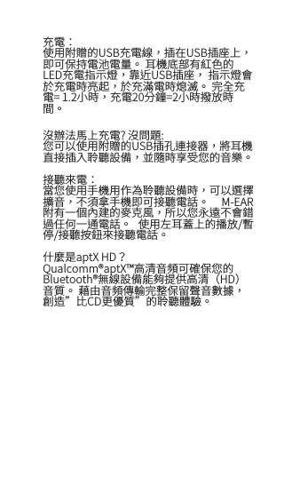 充電：使用附贈的USB充電線，插在USB插座上， 即可保持電池電量。 耳機底部有紅色的LED充電指示燈，靠近USB插座， 指示燈會於充電時亮起，於充滿電時熄滅。 完全充電= 1.2小時，充電20分鐘=2小時撥放時間。沒辦法馬上充電? 沒問題:您可以使用附贈的USB插孔連接器，將耳機直接插入聆聽設備，並隨時享受您的音樂。 接聽來電：當您使用手機用作為聆聽設備時，可以選擇擴音，不須拿手機即可接聽電話。  M-EAR附有一個內建的麥克風，所以您永遠不會錯過任何一通電話。  使用左耳蓋上的播放/暫停/接聽按鈕來接聽電話。什麼是aptX HD？Qualcomm&reg;aptX&trade;高清音頻可確保您的Bluetooth&reg;無線設備能夠提供高清（HD）音質。 藉由音頻傳輸完整保留聲音數據，創造&rdquo;比CD更優質&rdquo;的聆聽體驗。