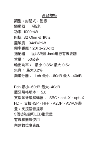 産品規格類型：封閉式，動態 驅動器：  7毫米 功率: 1000mW阻抗: 32 Ohm @ 1Khz靈敏度：94dB/mW 頻率響應：20Hz-20kHz適配器：  從USB到 Jack進行有線收聽 重量：  50公克 輸出功率：  最小 0.35v 最大 0.5v 失真： 最大0.2％頻道分離：  Lch 最小 -60dB 最大-40dB  Rch 最小-60dB 最大-40dB藍牙規格版本： 5.0支援藍牙編解碼器：  SBC、apt-X、apt-X HD。 支援HSP、HFP、A2DP、AVRCP裝置，支援語音提示 3個功能鍵和LED指示燈有線和無線使用 內建數位麥克風