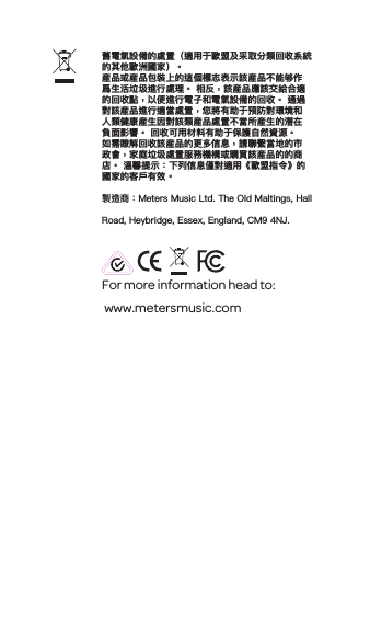 For more information head to: www.metersmusic.com 舊電氣設備的處置（適用于歐盟及采取分類回收系統 的其他歐洲國家）。産品或産品包裝上的這個標志表示該産品不能够作爲生活垃圾進行處理。 相反，該産品應該交給合適的回收點，以便進行電子和電氣設備的回收。 通過對該産品進行適當處置，您將有助于預防對環境和人類健康産生因對該類産品處置不當所産生的潜在負面影響。 回收可用材料有助于保護自然資源。 如需瞭解回收該産品的更多信息，請聯繫當地的市政會，家庭垃圾處置服務機構或購買該産品的的商店。 溫馨提示：下列信息僅對適用《歐盟指令》的國家的客戶有效。製造商：Meters Music Ltd. The Old Maltings, Hall Road, Heybridge, Essex, England, CM9 4NJ.