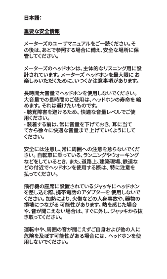 重要な安全情報メーターズのユーザマニュアルをご一読ください。その後は、あとで参照する場合に備え、安全な場所に保管してくだ さい 。メーターズのヘッドホンは、主体的なリスニング用に設計されています。 メーターズ ヘッドホンを最大限に お楽しみいただくために、いつくか注意事項があります。長時間大音量でヘッドホンを使用しないでください。 大音量での長時間のご使用は、ヘッドホンの寿命を 縮めます。 それは避けたいものです。- 聴覚障害を避けるため、 快適な音量レベルでご使用くだ さ い 。- 装着する前は、常に音量を下げておき、 耳に当ててから徐々に快適な音量まで 上げていくようにしてくだ さい 。安全には注意し、常に周囲への注意を怠らないでください。 自転車に乗っている、ランニングやウォーキングなどをしているとき、 また、道路上、建築現場、鉄道などの付近でヘッドホンを使用する際は、 特に注意を払ってくだ さ い 。飛行機の座席に設置されているジャッキにヘッドホンを差し込む際、携帯電話のアダプターを 使用しないでください。 加熱により、火傷などの人身事故や、器物の損壊につながる 可能性があります。 熱を感じた場合や 、音 が 聞 こ え な い 場 合 は 、 す ぐ に 外 し 、ジ ャ ッ キ か ら 抜き取ってくだ さい 。運転中や、周囲の音が聞こえずご自身および他の人に危険を及ぼす可能性がある場合には、 ヘッドホンを使用 しな いでくだ さ い 。日本語：