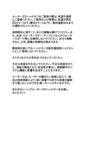 メーターズのヘッドホンをご使用の際は、気温や湿度にご留意ください。 ご使用および保管は、気温が摂氏⁻15℃～55℃（華氏5℉～131℉）、 相対湿度90%までの 場 所 で 行 っ て く だ さ い 。 長時間水に浸すこと、水との接触は避けてください。また、水泳、ウォータースキー、サーフィンなどのウォータースポーツ時には着用しないでください。 水分と接触すると、火災、感電の危険性が高まります。緊急時を除いては、ヘッドホンを航空通信用ヘッドセットとして 使用しないでください。ろうそくな どの 火 気 を近 づ け な いで  くだ さい 。不正な改造を行わないでください。 不正な改造を行うと、 保証が無効となり、安全性を脅かし、規制順守やシステム機能に影響を及ぼす こととなります。メーターズは、ユーザーの聴きたい音楽に応じて、 独自の技術革新により、低い音量でも好きな音楽を細部まで楽しむことのできる 唯一のヘッドホンなのです。.あらゆるシーンでメーターズのヘッドホンをお楽しみくだ さ い！
