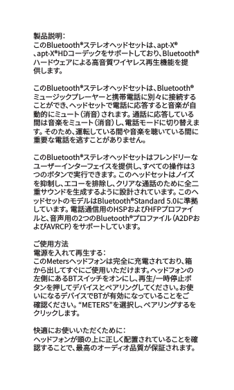製品説明：このBluetooth&reg;ステレオヘッドセットは、apt-X&reg;、apt-X&reg;HDコーデックをサポートしており、Bluetooth&reg;ハードウェアによる高音質ワイヤレス再生機能を提供します。このBluetooth&reg;ステレオヘッドセットは、Bluetooth&reg;ミュージックプレーヤーと携帯電話に別々に接続することができ、ヘッドセットで電話に応答すると音楽が自動的にミュート（消音）されます。 通話に応答している間は音楽をミュート（消音）し、電話モードに切り替えます。 そのため、運転している間や音楽を聴いている間に重要な電話を逃すことがありません。 このBluetooth&reg;ステレオヘッドセットはフレンドリーなユーザーインターフェイスを提供し、すべての操作は3つのボタンで実行できます。 このヘッドセットはノイズを抑制し、エコーを排除し、クリアな通話のために全二重サウンドを生成するように設 計されています。 このヘッドセットのモデルはBluetooth&reg;Standard 5.0に準拠しています。 電話通信用のHSPおよびHFPプロファイルと、音声用の2つのBluetooth&reg;プロファイル（A2DPおよびAVRCP）をサポートしています。ご使用方法電源を入れて再生する：このMetersヘッドフォンは完全に充電されており、箱から出してすぐにご使用いただけます。ヘッドフォンの左側にあるBTスイッチをオンにし、再生/一時停止ボタンを押してデバイスとペ アリングしてください。お使いになるデバイスでBTが有効になっていることをご確認ください。 &ldquo;METERS&rdquo;を選択し、ペアリングするをクリックし ま す。快 適 に お 使 い い た だ くた め に：ヘ ッドフォ ン が 頭 の 上 に 正 しく配 置 さ れ て い る こ とを 確認することで、最高のオーディオ品質が保証されます。 