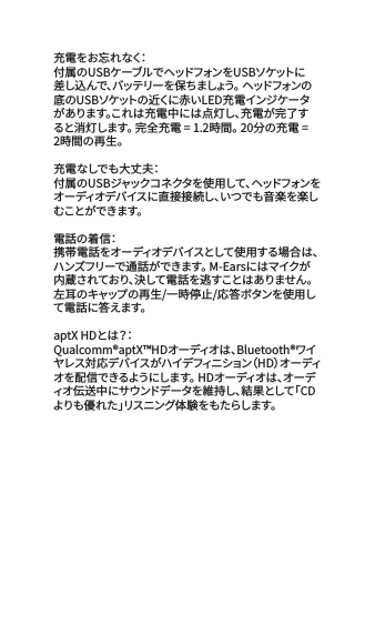 充 電 を お 忘 れ な く：付属のUSBケーブルでヘッドフォンをUSBソケットに差し込んで、バッテリーを保ちましょう。 ヘッドフォンの底のUSBソケットの近くに赤いLED充電インジケータがあります。これは充電中には点灯し、充電が完了すると消灯します。 完全充電 = 1.2時間。 20分の充電 = 2時間の再生。充電なしでも大丈夫：付属のUSBジャックコネクタを使用して、ヘッドフォンをオーディオデバイスに直接接続し、いつでも音楽を楽しむ こ と が で き ま す 。 電話の着信：携帯電話をオーディオデバイスとして使用する場合は、ハンズフリーで通話ができます。 M-Earsにはマイクが内蔵されており、決して電話を逃すことはありません。 左耳のキャップの再生/一時停止/応答ボタンを使用して電 話 に答えます。aptX HDとは？：Qualcomm&reg;aptX&trade;HDオーディオは、Bluetooth&reg;ワイヤレス対応デバイスがハイデフィニション（HD）オーディオを配信できるようにします。 HDオーディオは、オーディオ伝送中にサウンドデータを維持し、結果として「CDよりも優れた」リスニング体 験をもたらします。