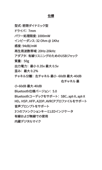 仕様型式: 密閉ダイナミック型 ドライバ：  7mm  パワー処理限度: 1000mWインピーダンス: 32 Ohm @ 1Khz感度: 94dB/mW 再生周波数帯域: 20Hz-20kHzアダプタ： 有線リスニングのためのUSBジャック  質量：  50g 出力電力：  最小 0.35v 最大 0.5v 歪み：  最大 0.2％ チャネル分離：  左チャネル 最小 -60dB 最大-40dB                                                                    右チャネル 最小-60dB 最大-40dBBluetooth仕様バージョン：  5.0 Bluetoothコーデックをサポート：  SBC、apt-X、apt-X HD。 HSP、HFP、A2DP、AVRCPプロファイルをサポート 音 声プ ロンプトをサポ ート 3つのファンクションキーとLEDインジケータ有線および無線での使用 内蔵デジタルマイク