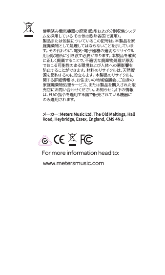 For more information head to: www.metersmusic.com 使用済み電気機器の廃棄（欧州および分別収集システムを採用している その他の欧州各国で適用）。製品または包装についているこの記号は、本製品を家庭廃棄物として処理してはならないことを示しています。 その代わりに、電気・電子器機の適切なリサイクル用回収場所に引き渡す必要があります。 本製品を確実に正しく廃棄することで、不適切な廃棄物処理が原因でおこる可能性のある環境および人体への悪影響を防止することができます。 材料のリサイクルは、天然資源を節約するのに役立ちます。 本製品のリサイクルに関する詳細情報は、お住まいの地域協議会、ご自身の家庭廃棄物処理サービス、または製品を購入された販売店にお問い合わせください。 お知らせ：以下の情報は、EUの指令を適用する国で販売されている機器にの み 適 用さ れ ます。メーカー：Meters Music Ltd. The Old Maltings, Hall Road, Heybridge, Essex, England, CM9 4NJ.