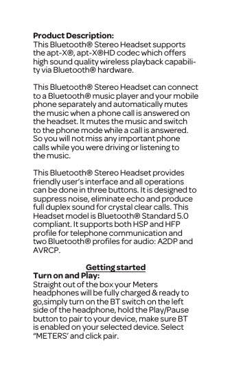 Product Description:This Bluetooth&reg; Stereo Headset supports the apt-X&reg;, apt-X&reg;HD codec which offers high sound quality wireless playback capabili-ty via Bluetooth&reg; hardware.This Bluetooth&reg; Stereo Headset can connect to a Bluetooth&reg; music player and your mobile phone separately and automatically mutes the music when a phone call is answered on the headset. It mutes the music and switch to the phone mode while a call is answered. So you will not miss any important phone calls while you were driving or listening to the music. This Bluetooth&reg; Stereo Headset provides friendly user&rsquo;s interface and all operations can be done in three buttons. It is designed to suppress noise, eliminate echo and produce full duplex sound for crystal clear calls. This Headset model is Bluetooth&reg; Standard 5.0 compliant. It supports both HSP and HFP proﬁle for telephone communication and two Bluetooth&reg; proﬁles for audio: A2DP and AVRCP.Getting startedTurn on and Play:Straight out of the box your Meters headphones will be fully charged &amp; ready to go,simply turn on the BT switch on the left side of the headphone, hold the Play/Pause button to pair to your device, make sure BT is enabled on your selected device. Select &ldquo;METERS&rsquo; and click pair. 