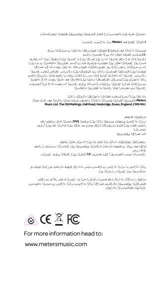 For more information head to: www.metersmusic.com بالتفاصيل الدقيقة للموسيقى المفضلة لديك عند مستويات منخفضة للصوت.استمتع بسماعات رأسMeters في جميع الأوقات!قانون التخلص من المعدات الكهربائية القديمة (المطبق في الاتحاد الأوروبيوبلدان أوروبية أخرى ذات أنظمة تجميع منفصلة).يشير هذا الرمز الموجود على المنتج أو على العبوة إلى أن هذا المنتج يجب عدم التعامل معه على أنه من النفايات المنزلية. وبدلاً من ذلك ينبغي تسليمه إلى نقطة التجميع المناسبة الخاصة بإعادة تدوير المعدات الكهربائية والإلكترونية. ومن خلال ضمان التخلص من هذا المنتج بشكل صحيح، ستساعد على الحيلولة دون الآثار السلبية المحتملة على البيئة وصحة الإنسان،التي يمكن أن تكون ناتجة عن سوء التعامل مع مخلفات هذا المنتج. ستساعد عمليات إعادة تدوير المواد في الحفاظ على الموارد الطبيعية. للحصول على معلومات أكثر تفصيلاً حول إعادة تدوير هذا المنتج، يرجى الاتصال بالمجلس المحلي أو خدمة التخلص من النفايات المنزلية أو المتجر الذي اشتريت منه المنتج.إشعار للعملاء: المعلومات التالية تنطبق حصراً على المعداتالتي تُباع في البلدان التي تطبق توجيهات الاتحاد الأوروبي الشركة المصنعة: Meters Music Ltd. The Old Maltings, Hall Road, Heybridge, Essex, England, CM9 4NJ.وظيفة المقياس:يعد مقياس وحدة الصوت (VU) الموجود على الأذن اليسرى واليمنى لسماعات الرأسمؤشرًا على قوة الإشارة على الخط، وهو مُصمم لجعل الآخرين من حولك على دراية بمقدار علو صوتالموسيقى الخاصة بك.ويمكن النظر إلى هذا على أنه ميزة أمان للآباء والمعلمين المعنيين.يمكن أن يتسبب الاستماع إلى الموسيقى الصاخبة لفترات طويلة من الزمن في إلحاق ضرر فادحبالسمع. يرجى الاطلاع على الشكل 1.0 بوصفه مرجعاً لمستويات صوت الاستماع.قد يؤدي التعرض لفترات طويلة لإعدادات صوت مرتفعة من سماعات الرأس أو سماعات الأذن إلى الإضرار بالسمع لدى المستخدم.وللحد من مخاطر ضعف السمع، تم إصدار معيار أوروبي يحدد إجراءات الاختبار لقياس مستويات الصوت من سماعات الرأس وسماعات الأذن الخاصة بمشغلات الموسيقى الشخصية والمعدات الاستهلاكية المماثلة.