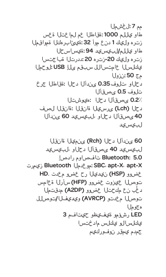المشغل:7 مم سعة التعامل مع الطاقة:1000 مللي واطالمقاومة الكهربائية:32 أوم عند1 كيلو هرتزالحساسية: 94 ديسيبل/مللي واط استجابة التردد:20 هرتز-20 كيلو هرتزالمحول:USB إلى مقبسللاستماع السلكي الوزن:50 جمخرج الطاقة:الحد الأدنى0.35 فولت، والحد الأقصى 0.5 فولتالتشويه: الحد الأقصى 0.2٪فصل القناة:القناة اليسرى (Lch)الحد الأدنى60 ديسيبل، والحد الأقصى40 ديسيبل                                                                   القناة اليمنى (Rch)الحد الأدنى60 ديسيبل، والحد الأقصى40 ديسيبلإصدار مواصفات Bluetooth:  5.0 ترميز Bluetoothالمدعوم:SBC،apt-X،apt-X HD. تدعم وضع حر اليدين(HSP) ووضع سماعة الرأس (HFP) ووضع توزيع الصوت المتقدم (A2DP) ووضع التحكم عن بُعد للصوت/الفيديو (AVRCP) وتدعم الصوت الموجه 3 مفاتيح وظيفية ومؤشر LEDاستخدام سلكي ولاسلكي ميكروفون رقمي مدمج