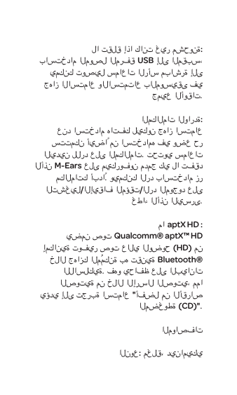 لا تقلق إذا كانت غير مشحونة:باستخدام الموصل المرفقUSB إلى المقبس، يمكنك توصيل سماعات الرأس مباشرة إلى جهاز الاستماع والاستمتاع بالموسيقى في جميع الأوقات. المكالمات الواردة:عند استخدام هاتفك ليكون جهاز استماع ستتمكن أيضاً من استخدامه في وضع حر اليدين للرد على المكالمات. تحتوي سماعات الأذنM-Ears على ميكروفون مدمج كي لا تفقد مكالماتك أبداً. ويمكنك الرد باستخدام زر التشغيل/الإيقاف المؤقت/الرد الموجود على غطاء الأذن اليسرى.ماaptX HD :يضمن صوتQualcomm&reg; aptX&trade; HD إمكانية توفير صوت عالي الوضوح (HD) من خلال جهازك المُمكنة به تقنيةBluetooth&reg; اللاسلكية. فهو يحافظ على البيانات الصوتية من خلال الإرسال الصوتي، مما يؤدي إلى تجربة استماع "أفضل من الأقراص المضغوطة (CD)".المواصفاتالنوع:مغلق، ديناميكي 