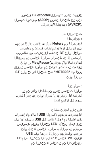 وضعيBluetooth&reg; للصوت: وضع توزيع الصوت المتقدم (A2DP) ووضع التحكم عن بُعد للصوت/الفيديو (AVRCP).بدء الاستخدامالتشغيل:بمجرد إخراج سماعات رأسMeters من الصندوق ستكون مشحونة بالكامل وجاهزة للتشغيل، ببساطة قم بتشغيل مفتاحBT على الجانب الأيسر من سماعة الرأس،واضغط مع الاستمرار على زرPlay/Pause (تشغيل/إيقاف مؤقت) لإقران سماعة الرأس معجهازك، وتأكد من تمكين BT على جهازك المحدد. حدد "METERS" ثم انقر على إقران.أرح رأسك:إن من شأن التأكد من وضع سماعات الرأس بشكل صحيح على رأسك أن يضمن لك أفضل جودة ممكنة للصوت. حافظ عليها مشحونة:باستخدام كابل USB المرفق يمكنك توصيلها في أي مقبس USB للحفاظ على عمر البطارية. سيضيء مؤشر الشحن LED الأحمر الذي يقع على قاعدة سماعة الرأس بالقرب من مقبس USBفي أثناء الشحن وينطفئ بمجرد اكتماله. الشحن الكامل = 1.2 ساعة. 20 دقيقة من الشحن = ساعتان من التشغيل.