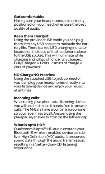 Get comfortable:Making sure your headphones are correctly positioned on your head will ensure the best quality of audio. Keep them charged:Using the provided USB cable you can plug them into any USB socket to maintain the bat-tery life. There is a red LED charging indicator located on the base of the headphone close to the USB socket, This will illuminate while charging and will go off once fully charged. Fully Charged = 1.2hrs. 20mins of charge = 2hrs of playback.NO Charge NO Worries:Using the supplied USB to jack connector you  can plug your headphones directly into your listening device and enjoy your music at all times. Incoming calls:When using your phone as a listening device you will be able to use it hands free to answer calls. The M-Ears have a built in microphone so you never miss a call. Answer using the play/pause/answer button on the left ear cap.What is aptX HD?:Qualcomm&reg; aptX&trade; HD audio ensures your Bluetooth&reg; wireless enabled device can de-liver High Deﬁnition (HD) audio. It preserves sound data through the audio transmission, resulting in a &lsquo;better-than-CD&rsquo; listening experience.