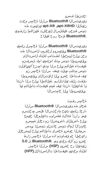وصف المنتج:تدعم سماعة الرأسBluetooth&reg; الاستيريو هذه ترميزيapt-X&reg; وapt-X&reg;HD اللذين يوفران إمكانية تشغيل لاسلكية بجودة صوت عالية عبر أجهزة Bluetooth&reg;.يمكن لسماعة الرأس Bluetooth&reg; الاستيريو هذه الاتصال بمشغل موسيقى Bluetooth&reg; والاتصال كذلك بهاتفك المحمول على نحو منفصل، كما يمكنها كتم صوت الموسيقى تلقائياً عندما يتم الرد على مكالمة هاتفية من سماعة الرأس. فهي تقوم بكتم صوت الموسيقى والانتقال إلى وضع الهاتف في أثناء الرد على المكالمة. وبالتالي فلن تفقد أي مكالمات هاتفية مهمة في أثناء القيادة أو الاستماع إلى الموسيقى. توفر سماعة الرأسBluetooth&reg;الاستيريوهذه واجهة مستخدم سهلة الاستخدام حيث يمكن إجراء جميع العمليات بواسطة ثلاثة أزرار. وهي مصممة للحد منالضوضاءوالقضاء على صدى الصوت وإنتاج صوت كامل الازدواج للحصول على مكالمات واضحة وضوح الشمس. طراز سماعة الرأس هذا متوافق مع المعيار 5.0 لـBluetooth&reg;. وهو يدعم كلاً من وضع سماعة الرأس (HSP) ووضع حر اليدين (HFP)للاتصالات الهاتفية ويدعم كذلك 