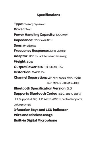 SpeciﬁcationsType: Closed, Dynamic Driver: 7mm Power Handling Capacity: 1000mWImpedance: 32 Ohm @ 1KhzSens: 94dB/mW Frequency Response: 20Hz-20kHzAdaptor: USB to Jack for wired listening Weight: 50gsOutput Power: MIN 0.35v MAX 0.5vDistortion: MAX 0.2%Channel Separation: Lch MIN -60dB MAX-40dB                                                                   Rch MIN-60dB MAX-40dBBluetooth Speciﬁcation Version: 5.0Supports Bluetooth Codec : SBC, apt-X, apt-X HD. Supports HSP, HFP, A2DP, AVRCP proﬁle Supports voice prompt 3 function keys and LED indicatorWire and wireless usage Built-in Digital Microphone