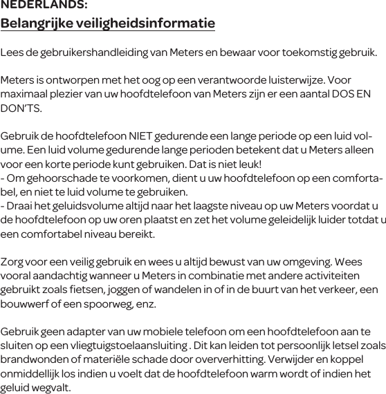 Belangrijke veiligheidsinformatieLees de gebruikershandleiding van Meters en bewaar voor toekomstig gebruik.Meters is ontworpen met het oog op een verantwoorde luisterwijze. Voor maximaal plezier van uw hoofdtelefoon van Meters zijn er een aantal DOS EN DON&rsquo;TS.Gebruik de hoofdtelefoon NIET gedurende een lange periode op een luid vol-ume. Een luid volume gedurende lange perioden betekent dat u Meters alleen voor een korte periode kunt gebruiken. Dat is niet leuk!- Om gehoorschade te voorkomen, dient u uw hoofdtelefoon op een comforta-bel, en niet te luid volume te gebruiken.- Draai het geluidsvolume altijd naar het laagste niveau op uw Meters voordat u de hoofdtelefoon op uw oren plaatst en zet het volume geleidelijk luider totdat u een comfortabel niveau bereikt.Zorg voor een veilig gebruik en wees u altijd bewust van uw omgeving. Wees vooral aandachtig wanneer u Meters in combinatie met andere activiteiten gebruikt zoals ﬁetsen, joggen of wandelen in of in de buurt van het verkeer, een bouwwerf of een spoorweg, enz.Gebruik geen adapter van uw mobiele telefoon om een  hoofdtelefoon aan te sluiten op een vliegtuigstoelaansluiting . Dit kan leiden tot persoonlijk letsel zoals brandwonden of materi&euml;le schade door oververhitting. Verwijder en koppel onmiddellijk los indien u voelt dat de hoofdtelefoon warm wordt of indien het geluid wegvalt.NEDERLANDS: