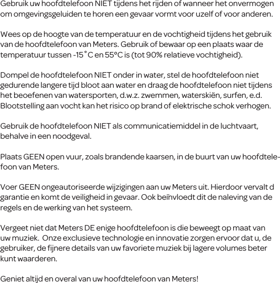 Gebruik uw hoofdtelefoon NIET tijdens het rijden of wanneerhet onvermogen om omgevingsgeluiden te horen een gevaar vormt voor uzelf of voor anderen.Wees op de hoogte van de temperatuur en de vochtigheid tijdens het gebruik van de hoofdtelefoon van Meters. Gebruik of bewaar op een plaats waar de temperatuur tussen -15˚C en 55&deg;C is (tot 90% relatieve vochtigheid).Dompel de hoofdtelefoon NIET onder in water, stel de hoofdtelefoon niet gedurende langere tijd bloot aan water en draag de hoofdtelefoon niet tijdens het beoefenen van watersporten, d.w.z. zwemmen, waterski&euml;n, surfen, e.d. Blootstelling aan vocht kan het risico op brand of elektrische schok verhogen.Gebruik de hoofdtelefoon NIET als communicatiemiddel in de luchtvaart, behalve in een noodgeval.Plaats GEEN open vuur, zoals brandende kaarsen, in de buurt van uw hoofdtele-foon van Meters.Voer GEENongeautoriseerde wijzigingen aan uw Meters uit. Hierdoor vervalt d garantie en komt de veiligheidin gevaar. Ook be&iuml;nvloedtdit de naleving van de regels en de werking van het systeem.Vergeet niet dat Meters DE enige hoofdtelefoon is die beweegt op maat van uw muziek. Onze exclusieve technologie en innovatie zorgen ervoor datu, de gebruiker, de ﬁjnere details van uw favoriete muziek bij lagere volumes beter kunt waarderen.Geniet altijd en overal vanuw hoofdtelefoon van Meters!