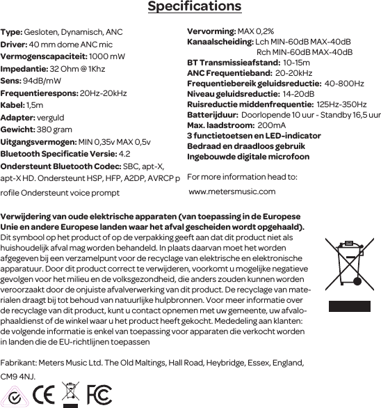 SpeciﬁcationsType: Gesloten, Dynamisch, ANC Driver: 40 mm dome ANC micVermogenscapaciteit: 1000 mWImpedantie: 32 Ohm @ 1KhzSens: 94dB/mW Frequentierespons: 20Hz-20kHzKabel: 1,5mAdapter: verguldGewicht: 380 gramUitgangsvermogen: MIN 0,35v MAX 0,5vBluetooth Speciﬁcatie Versie: 4.2Ondersteunt Bluetooth Codec: SBC, apt-X, apt-X HD. Ondersteunt HSP, HFP, A2DP, AVRCP proﬁle Ondersteunt voice prompt Vervorming: MAX 0,2%Kanaalscheiding: Lch MIN-60dB MAX-40dB                                                Rch MIN-60dB MAX-40dBBT Transmissieafstand:  10-15m ANC Frequentieband:  20-20kHz Frequentiebereik geluidsreductie:  40-800Hz Niveau geluidsreductie:  14-20dB Ruisreductie middenfrequentie:  125Hz-350Hz Batterijduur:  Doorlopende 10 uur - Standby 16,5 uur Max. laadstroom:  200mA 3 functietoetsen en LED-indicatorBedraad en draadloos gebruik Ingebouwde digitale microfoonFor more information head to: www.metersmusic.com Verwijdering van oude elektrische apparaten (van toepassing in de Europese Unie en andere Europese landen waar het afval gescheiden wordt opgehaald).Dit symbool op het product of op de verpakking geeft aan dat dit product niet als huishoudelijk afval mag worden behandeld. In plaats daarvan moet het worden afgegeven bij een verzamelpunt voor de recyclagevan elektrische en elektronische apparatuur. Door dit product correct te verwijderen, voorkomt u mogelijke negatieve gevolgen voor het milieu en de volksgezondheid, die anders zouden kunnen worden veroorzaakt door de onjuiste afvalverwerking van dit product. De recyclage van mate-rialen draagt   bij tot behoud van natuurlijke hulpbronnen. Voor meer informatie over de recyclagevan dit product, kunt u contact opnemen met uw gemeente, uw afvalo-phaaldienst of de winkel waar u het product heeft gekocht. Mededeling aanklanten: de volgende informatie is enkel van toepassing voor apparaten die verkocht worden in landen die de EU-richtlijnen toepassenFabrikant: Meters Music Ltd. The Old Maltings, Hall Road, Heybridge, Essex, England, CM9 4NJ.