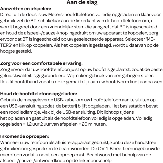 Aan de slagAanzetten en afspelen:Direct uit de doos is uw Meters-hoofdtelefoon volledig opgeladen en klaar voor gebruik  zet de BT-schakelaar aan de linkerkant van de hoofdtelefoon om, u wordt begroet door een vriendelijke stem die aangeeft dat BT is ingeschakeld en houd de afspeel-/pauze-knop ingedrukt om uw apparaat te koppelen, zorg ervoor dat BT is ingeschakeld op uw geselecteerde apparaat. Selecteer &lsquo;ME-TERS&rsquo; en klik op koppelen. Als het koppelen is geslaagd, wordt u daarvan op de hoogte gesteld. Zorg voor een comfortabele ervaring:Zorg ervoor dat uw hoofdtelefoon juist op uw hoofd is geplaatst, zodat de beste geluidskwaliteit is gegarandeerd. Wij maken gebruik van een gebogen stalen ﬂex-ﬁt hoofdband zodat u deze gemakkelijk aan uw hoofdvorm kunt aanpassen.Houd de hoofdtelefoon opgeladen:Gebruik de meegeleverde USB-kabel om uw hoofdtelefoon aan te sluiten op een USB-aansluiting zodat  de batterij blijft opgeladen. Het basisstation bevat een rood ledlampje, vlak bij de USB-aansluiting. Dit licht op tijdens het opladen en gaat uit als de hoofdtelefoon volledig is opgeladen. Volledig opgeladen = 1,2 uur 2 uur van afspelen = 20 minuten.Inkomende oproepen:Wanneer u uw telefoon als aﬂuisterapparaat gebruikt, kunt u deze handsfree gebruiken om gesprekken te beantwoorden. De OV-1-B heeft een ingebouwde microfoon zodat u nooit een oproep mist. Beantwoord met behulp van de afspeel-/pauze-/antwoordknop op de linker oorschelp.