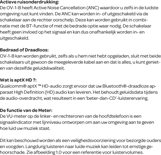 Actieve ruisonderdrukking:De OV-1-B heeft Active Noise Cancellation (ANC) waardoor u zelfs in de luidste omgeving rust kunt vinden. De ANC kan worden in- of uitgeschakeld via de schakelaar aan de rechter oorschelp. Deze kan worden gebruikt in combi-natie met de BT-functie of met de bedrade optie waar nodig. De schakelaar heeft geen invloed op het signaal en kan dus onafhankelijk worden in- en uitgeschakeld.Bedraad of Draadloos:OV-1-B kan worden gebruikt, zelfs als u hem niet hebt opgeladen, sluit met beide schakelaars uit gewoon de meegeleverde kabel aan en dat is alles, u kunt geniet-en van dezelfde geluidskwaliteit. Wat is aptX HD ?:Qualcomm&reg; aptX &trade; HD-audio zorgt ervoor dat uw Bluetooth&reg;-draadloze ap-paraat High Deﬁnition (HD) audio kan leveren. Het behoudt geluidsdata tijdens de audio-overdracht, wat resulteert in een &lsquo;beter-dan-CD&rsquo;-luisterervaring.De functie van de Meter:De VU-meter op de linker- en rechteroren van de hoofdtelefoon is een signaalindicator met lijnniveau ontworpen om aan uw omgeving aan te geven hoe luid uw muziek staat. Dit kan beschouwd worden als een veiligheidsvoorziening voor bezorgde ouders en voogden. Langdurig luisteren naar luide muziek kan leiden tot ernstige ge-hoorschade. Zie afbeelding 1.0 voor een referentie voor luistervolumes.