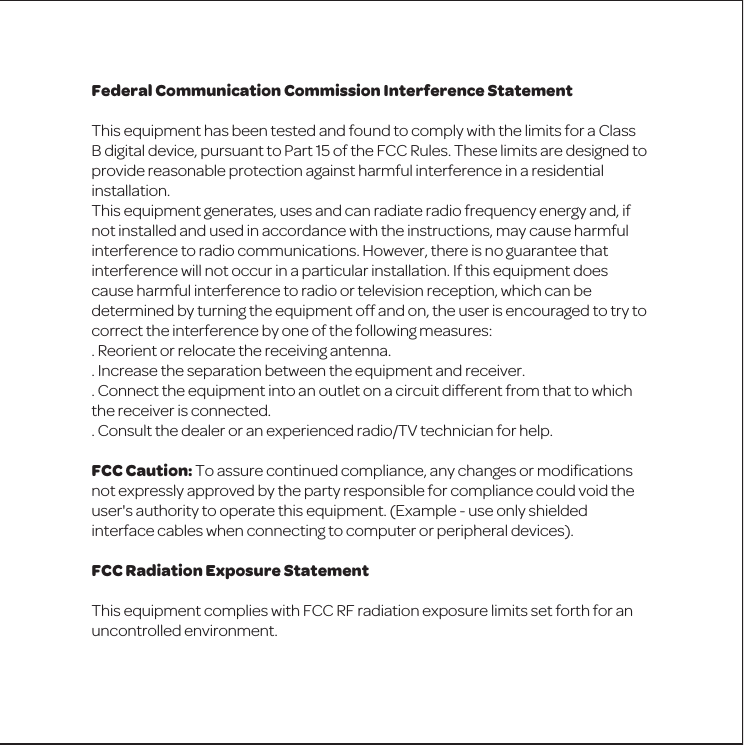 Federal Communication Commission Interference StatementThis equipment has been tested and found to comply with the limits for a Class B digital device, pursuant to Part 15 of the FCC Rules. These limits are designed to provide reasonable protection against harmful interference in a residential installation.This equipment generates, uses and can radiate radio frequency energy and, if not installed and used in accordance with the instructions, may cause harmful interference to radio communications. However, there is no guarantee that interference will not occur in a particular installation. If this equipment does cause harmful interference to radio or television reception, which can be determined by turning the equipment off and on, the user is encouraged to try to correct the interference by one of the following measures:. Reorient or relocate the receiving antenna.. Increase the separation between the equipment and receiver.. Connect the equipment into an outlet on a circuit different from that to which the receiver is connected.. Consult the dealer or an experienced radio/TV technician for help.FCC Caution: To assure continued compliance, any changes or modiﬁcations not expressly approved by the party responsible for compliance could void the user's authority to operate this equipment. (Example - use only shielded interface cables when connecting to computer or peripheral devices).FCC Radiation Exposure StatementThis equipment complies with FCC RF radiation exposure limits set forth for an uncontrolled environment. 
