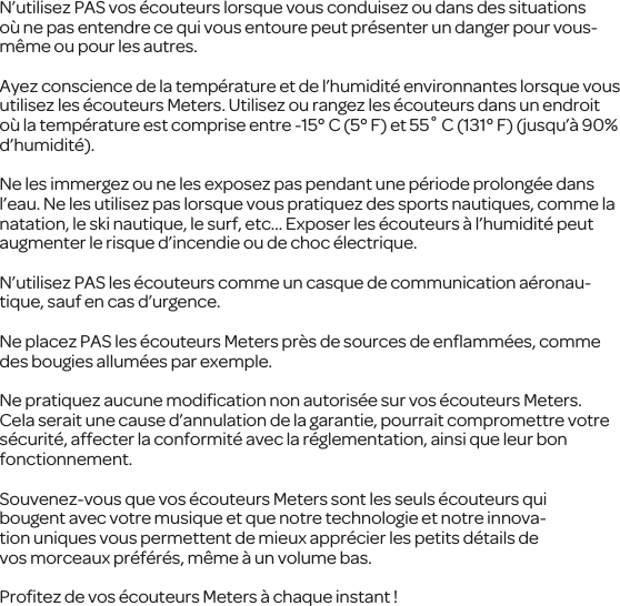 N&rsquo;utilisez PAS vos &eacute;couteurs lorsque vous conduisez ou dans des situations o&ugrave; ne pas entendre ce qui vous entoure peut pr&eacute;senter un danger pour vous-m&ecirc;me ou pour les autres.Ayez conscience de la temp&eacute;rature et de l&rsquo;humidit&eacute; environnantes lorsque vous utilisez les &eacute;couteurs Meters. Utilisez ou rangez les &eacute;couteurs dans un endroit o&ugrave; la temp&eacute;rature est comprise entre -15&deg; C (5&deg; F) et 55˚ C (131&deg; F) (jusqu&rsquo;&agrave; 90% d&rsquo;humidit&eacute;).Ne les immergez ou ne les exposez pas pendant une p&eacute;riode prolong&eacute;e dans l&rsquo;eau. Ne les utilisez pas lorsque vous pratiquezdes sports nautiques, commela natation, le ski nautique, le surf, etc... Exposer les &eacute;couteurs&agrave; l&rsquo;humidit&eacute; peut augmenter le risque d&rsquo;incendie ou de choc &eacute;lectrique.N&rsquo;utilisez PASles &eacute;couteurs comme uncasque de communication a&eacute;ronau-tique, sauf en cas d&rsquo;urgence.Ne placez PAS les &eacute;couteurs Meters pr&egrave;s de sources de enﬂamm&eacute;es, comme des bougies allum&eacute;es par exemple.Ne pratiquezaucunemodiﬁcation non autoris&eacute;e sur vos&eacute;couteurs Meters. Cela serait une cause d&rsquo;annulation dela garantie, pourrait compromettre votre s&eacute;curit&eacute;, affecter la conformit&eacute;avec lar&eacute;glementation, ainsi que leur bon fonctionnement.Souvenez-vous que vos &eacute;couteurs Meterssont les seuls &eacute;couteurs qui bougentavecvotre musique et que notre technologie et notre innova-tion uniques vous permettent de mieux appr&eacute;cier les petitsd&eacute;tails de vosmorceauxpr&eacute;f&eacute;r&eacute;s, m&ecirc;me &agrave; un volume bas.Proﬁtez de vos &eacute;couteurs Meters&agrave; chaque instant !