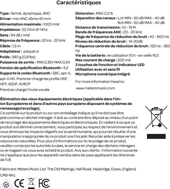 Type : ferm&eacute;, dynamique, ANC Driver : mic ANC d&ocirc;me 40 mmAlimentation maximale : 1000 mWImp&eacute;dance : 32 Ohm @ 1 KhzSens : 94 dB / mW R&eacute;ponse de fr&eacute;quence : 20 Hz - 20 kHzC&acirc;ble : 1,5 mAdaptateur :  plaqu&eacute; orPoids : 380 g (0,8 lbs)Puissance de sortie :  MIN 0,35V MAX 0,5VVersion de sp&eacute;ciﬁcation Bluetooth : 4,2Supporte le codec Bluetooth : SBC, apt-X, apt-X HD. Prend en charge les proﬁls HSP, HFP, A2DP, AVRCPPrend en charge l&rsquo;invite vocale Distorsion : MAX 0,2 %S&eacute;paration des canaux : Lch MIN - 60 dB MAX - 40 dB                                                                 Rch MIN - 60 dB MAX - 40 dBDistance de transmission : 10 - 15 MBande de fr&eacute;quences ANC : 20 - 20 kHzPlage de fr&eacute;quence de r&eacute;duction du bruit : 40 - 800 HzNiveau de r&eacute;duction du bruit :  14-20dB Fr&eacute;quence centrale de r&eacute;duction du bruit : 125 Hz - 350 HzVie de la batterie : en utilisation 10 h - en veille 16,5 Max courant de charge : 200 mA3 touches de fonction et indicateur LEDUtilisation avec et sans ﬁl Microphone num&eacute;rique int&eacute;gr&eacute;For more information head to: www.metersmusic.com &Eacute;liminationdes vieux &eacute;quipements &eacute;lectriques (applicable dans l&rsquo;Un-ionEurop&eacute;enne et dans d&rsquo;autres pays europ&eacute;ens disposant de syst&egrave;mes de ramassage/recyclage).Ce symbole sur le produit ou sur son emballage indique qu&rsquo;il ne doit pas &ecirc;tre jet&eacute;comme un d&eacute;chet m&eacute;nager. Il doit au contraire&ecirc;tre d&eacute;pos&eacute; au niveau d&rsquo;unpoint de recyclage des &eacute;quipements &eacute;lectriques et &eacute;lectroniques. En veillant &agrave; ce que ce produit soit&eacute;limin&eacute; correctement, vous participezau respect del&rsquo;environnement et vous diminuez les impacts n&eacute;gatifs sur la sant&eacute; humaine, qui pourrait r&eacute;sulter d&rsquo;une manipulation inappropri&eacute;e de ce produit une fois jet&eacute;. Recycleraide &agrave; pr&eacute;serverles ressources naturelles. Pour plus d&rsquo;informationssur le recyclage de ce produit, veuillezcontactez les autorit&eacute;s locales, le service en charge des d&eacute;chets m&eacute;nagers ou le magasin o&ugrave; vous avez achet&eacute; le produit. Avis aux clients : l&rsquo;information suivante ne s&rsquo;applique que pour lesappareils vendus dans les pays appliquant les directives de l&rsquo;UEFabricant: Meters Music Ltd. The Old Maltings, Hall Road, Heybridge, Essex, England, CM9 4NJ.Caract&eacute;ristiques