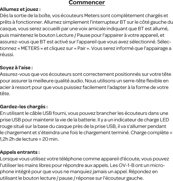 CommencerAllumez et jouez :D&egrave;s la sortie de la bo&icirc;te, vos &eacute;couteurs Meters sont compl&egrave;tement charg&eacute;s et pr&ecirc;ts &agrave; fonctionner. Allumez simplement l&rsquo;interrupteur BT sur le c&ocirc;t&eacute; gauche du casque, vous serez accueilli par une voix amicale indiquant que BT est allum&eacute;, puis maintenez le bouton Lecture / Pause pour l&rsquo;appairer &agrave; votre appareil, et assurez-vous que BT est activ&eacute; sur l&rsquo;appareil que vous avez s&eacute;lectionn&eacute;. S&eacute;lec-tionnez &laquo; METERS &raquo; et cliquez sur &laquo; Pair &raquo;. Vous serez inform&eacute; que l&rsquo;appairage a r&eacute;ussi. Soyez &agrave; l&rsquo;aise :Assurez-vous que vos &eacute;couteurs sont correctement positionn&eacute;s sur votre t&ecirc;te pour assurer la meilleure qualit&eacute; audio. Nous utilisons un serre-t&ecirc;te ﬂexible en acier &agrave; ressort pour que vous puissiez facilement l&rsquo;adapter &agrave; la forme de votre t&ecirc;te.Gardez-les charg&eacute;s :En utilisant le c&acirc;ble USB fourni, vous pouvez brancher les &eacute;couteurs dans une prise USB pour maintenir la vie de la batterie. Il y a un indicateur de charge LED rouge situ&eacute; sur la base du casque pr&egrave;s de la prise USB, il va s&rsquo;allumer pendant le chargement et s&rsquo;&eacute;teindra une fois le chargement termin&eacute;. Charge compl&egrave;te = 1,2h 2h de lecture = 20 min.Appels entrants :Lorsque vous utilisez votre t&eacute;l&eacute;phone comme appareil d&rsquo;&eacute;coute, vous pouvez l&rsquo;utiliser les mains libres pour r&eacute;pondre aux appels. Les OV-1-B ont un micro-phone int&eacute;gr&eacute; pour que vous ne manquiez jamais un appel. R&eacute;pondez en utilisant le bouton lecture / pause / r&eacute;ponse sur l&rsquo;&eacute;couteur gauche.