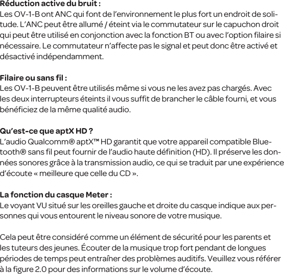 R&eacute;duction active du bruit :Les OV-1-B ont ANC qui font de l&rsquo;environnement le plus fort un endroit de soli-tude. L&rsquo;ANC peut &ecirc;tre allum&eacute; / &eacute;teint via le commutateur sur le capuchon droit qui peut &ecirc;tre utilis&eacute; en conjonction avec la fonction BT ou avec l&rsquo;option ﬁlaire si n&eacute;cessaire. Le commutateur n&rsquo;affecte pas le signal et peut donc &ecirc;tre activ&eacute; et d&eacute;sactiv&eacute; ind&eacute;pendamment.Filaire ou sans ﬁl :Les OV-1-B peuvent &ecirc;tre utilis&eacute;s m&ecirc;me si vous ne les avez pas charg&eacute;s. Avec les deux interrupteurs &eacute;teints il vous sufﬁt de brancher le c&acirc;ble fourni, et vous b&eacute;n&eacute;ﬁciez de la m&ecirc;me qualit&eacute; audio. Qu&rsquo;est-ce que aptX HD ?L&rsquo;audio Qualcomm&reg; aptX&trade; HD garantit que votre appareil compatible Blue-tooth&reg; sans ﬁl peut fournir de l&rsquo;audio haute d&eacute;ﬁnition (HD). Il pr&eacute;serve les don-n&eacute;es sonores gr&acirc;ce &agrave; la transmission audio, ce qui se traduit par une exp&eacute;rience d&rsquo;&eacute;coute &laquo; meilleure que celle du CD &raquo;.La fonction du casque Meter :Le voyant VU situ&eacute; sur les oreilles gauche et droite du casque indique aux per-sonnes qui vous entourent le niveau sonore de votre musique.  Cela peut &ecirc;tre consid&eacute;r&eacute; comme un &eacute;l&eacute;ment de s&eacute;curit&eacute; pour les parents et les tuteurs des jeunes. &Eacute;couter de la musique trop fort pendant de longues p&eacute;riodes de temps peut entra&icirc;ner des probl&egrave;mes auditifs. Veuillez vous r&eacute;f&eacute;rer &agrave; la ﬁgure 2.0 pour des informations sur le volume d&rsquo;&eacute;coute. 