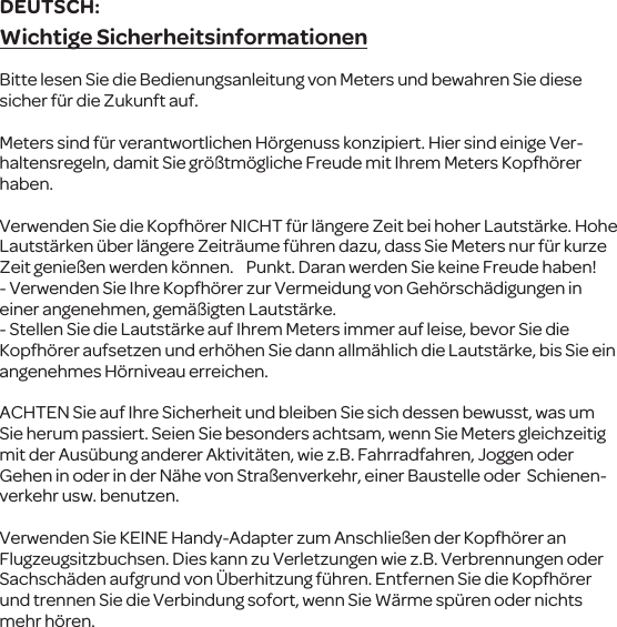 Wichtige SicherheitsinformationenBitte lesen Sie die Bedienungsanleitung von Meters und bewahren Sie diese sicher f&uuml;r die Zukunft auf.Meterssind f&uuml;r verantwortlichen H&ouml;rgenuss konzipiert. Hier sind einige Ver-haltensregeln, damit Sie gr&ouml;&szlig;tm&ouml;gliche Freude mit Ihrem Meters Kopfh&ouml;rer haben.Verwenden Sie die Kopfh&ouml;rerNICHT f&uuml;r l&auml;ngere Zeit bei hoher Lautst&auml;rke. Hohe Lautst&auml;rken&uuml;ber l&auml;ngere Zeitr&auml;ume f&uuml;hren dazu, dass SieMeters nur f&uuml;r kurze Zeitgenie&szlig;en werden k&ouml;nnen.   Punkt. Daran werden Sie keineFreude haben!- Verwenden Sie Ihre Kopfh&ouml;rer zur Vermeidung vonGeh&ouml;rsch&auml;digungen in einer angenehmen, gem&auml;&szlig;igtenLautst&auml;rke.-Stellen Siedie Lautst&auml;rke auf Ihrem Meters immer auf leise, bevor Sie die Kopfh&ouml;rer aufsetzen und erh&ouml;hen Sie dannallm&auml;hlich die Lautst&auml;rke, bis Sie ein angenehmes H&ouml;rniveau erreichen.ACHTENSie auf Ihre Sicherheit und bleiben Sie sich dessen bewusst, was um Sie herum passiert. Seien Sie besonders achtsam, wennSie Meters gleichzeitig mit der Aus&uuml;bung anderer Aktivit&auml;ten, wiez.B. Fahrradfahren,Joggen oder Gehen in oder in der N&auml;he von Stra&szlig;enverkehr, einer Baustelle oder  Schienen-verkehrusw. benutzen.Verwenden Sie KEINE Handy-Adapter zumAnschlie&szlig;en der Kopfh&ouml;rer an Flugzeugsitzbuchsen. Dies kann zu Verletzungen wie z.B. Verbrennungen oder Sachsch&auml;den aufgrund von&Uuml;berhitzung f&uuml;hren. Entfernen Sie die Kopfh&ouml;rer und trennen Sie die Verbindung sofort, wenn Sie W&auml;rme sp&uuml;ren oder nichts mehr h&ouml;ren.DEUTSCH: