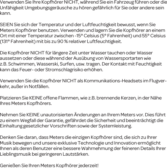 Verwenden Sie Ihre Kopfh&ouml;rer NICHT, w&auml;hrend Sie ein Fahrzeug f&uuml;hren oder die Unf&auml;higkeit Umgebungsger&auml;usche zu h&ouml;rengef&auml;hrlich f&uuml;r Sieoder anderesein kann.SEIENSie sich derTemperatur und der Luftfeuchtigkeit bewusst, wenn Sie Meters Kopfh&ouml;rer benutzen. Verwenden undlagern Sie die Kopfh&ouml;rer an einem Ortmit einerTemperatur zwischen -15&deg; Celsius (5&deg; Fahrenheit) und 55&deg; Celsius (131&deg; Fahrenheit) mit bis zu 90 % relativer Luftfeuchtigkeit.Die Kopfh&ouml;rer NICHT f&uuml;r l&auml;ngere Zeitunter Wasser tauchen oder Wasser aussetzen oderdiese w&auml;hrendder Aus&uuml;bung vonWassersportartenwie z.B.Schwimmen, Wasserski, Surfen, usw. tragen. DerKontakt mitFeuchtigkeit kann das Feuer- oder Stromschlagrisiko erh&ouml;hen.Verwenden Sie die Kopfh&ouml;rer NICHTals Kommunikations-Headsets im Flugver-kehr, au&szlig;er in Notf&auml;llen.PlatzierenSieKEINE offene Flammen, wie z.B. brennende Kerzen, in der N&auml;he Ihres Meters Kopfh&ouml;rers.Nehmen Sie KEINE unautorisierten &Auml;nderungen an Ihrem Meters vor. Dies f&uuml;hrt zu einem Wegfall der Garantie, gef&auml;hrdet die Sicherheit und beeintr&auml;chtigt die Einhaltung gesetzlicher Vorschriftensowie der Systemleistung.Denken Sie daran,dass Metersdie einzigen Kopfh&ouml;rer sind, diesich zuIhrer Musik bewegen und unsere exklusive Technologie und Innovation erm&ouml;glicht Ihnen als derenBenutzer eine bessere Wahrnehmung der feineren Details Ihrer Lieblingsmusikbei geringeren Lautst&auml;rken.Genie&szlig;enSie Ihren Meters Kopfh&ouml;rer jederzeit!
