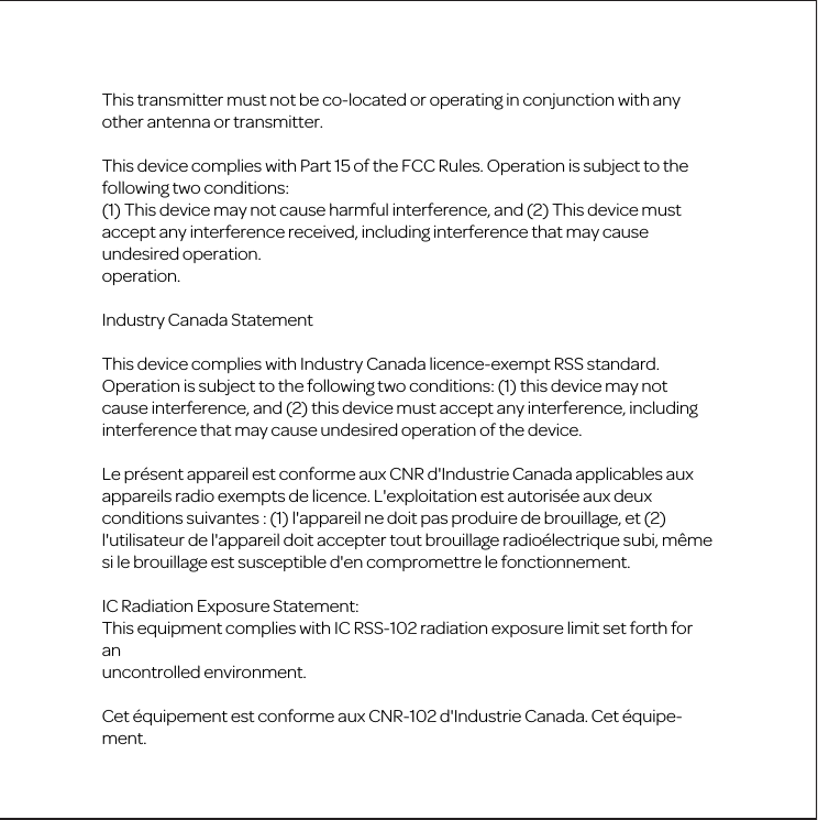 This transmitter must not be co-located or operating in conjunction with any other antenna or transmitter.This device complies with Part 15 of the FCC Rules. Operation is subject to the following two conditions:(1) This device may not cause harmful interference, and (2) This device must accept any interference received, including interference that may cause undesired operation.operation.Industry Canada StatementThis device complies with Industry Canada licence-exempt RSS standard. Operation is subject to the following two conditions: (1) this device may not cause interference, and (2) this device must accept any interference, including interference that may cause undesired operation of the device.Le pr&eacute;sent appareil est conforme aux CNR d'Industrie Canada applicables aux appareils radio exempts de licence. L'exploitation est autoris&eacute;e aux deux conditions suivantes : (1) l'appareil ne doit pas produire de brouillage, et (2) l'utilisateur de l'appareil doit accepter tout brouillage radio&eacute;lectrique subi, m&ecirc;me si le brouillage est susceptible d'en compromettre le fonctionnement.IC Radiation Exposure Statement:This equipment complies with IC RSS-102 radiation exposure limit set forth for anuncontrolled environment. Cet &eacute;quipement est conforme aux CNR-102 d'Industrie Canada. Cet &eacute;quipe-ment.