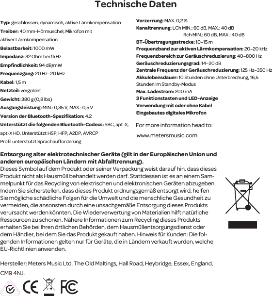 Technische DatenTyp: geschlossen, dynamisch, aktive L&auml;rmkompensation Treiber: 40 mm-H&ouml;rmuschel, Mikrofon mit aktiver L&auml;rmkompensationBelastbarkeit: 1000 mWImpedanz: 32 Ohm bei 1 kHzEmpﬁndlichkeit: 94 dB/mW Frequenzgang: 20 Hz&ndash;20 kHzKabel: 1,5 mNetzteil: vergoldetGewicht: 380 g (0,8 lbs)Ausgangsleistung: MIN.: 0,35 V, MAX.: 0,5 VVersion der Bluetooth-Speziﬁkation: 4.2Unterst&uuml;tzt die folgenden Bluetooth-Codecs: SBC, apt-X, apt-X HD. Unterst&uuml;tzt HSP, HFP, A2DP, AVRCP Proﬁl unterst&uuml;tzt Sprachaufforderung Verzerrung: MAX. 0,2 %Kanaltrennung: LCh MIN.: 60 dB, MAX.: 40 dB                                                        Rch MIN.: 60 dB, MAX.: 40 dBBT-&Uuml;bertragungsstrecke: 10&ndash;15 mFrequenzband zur aktiven L&auml;rmkompensation: 20&ndash;20 kHzFrequenzbereich zur Ger&auml;uschreduzierung: 40&ndash;800 HzGer&auml;uschreduzierungsgrad: 14&ndash;20 dBZentrale Frequenz der Ger&auml;uschreduzierung: 125 Hz&ndash;350 HzAkkulebensdauer: 10 Stunden ohne Unterbrechung, 16,5 Stunden im Standby-ModusMax. Ladestrom: 200 mA3 Funktionstasten und LED-AnzeigeVerwendung mit oder ohne Kabel Eingebautes digitales MikrofonFor more information head to: www.metersmusic.com Entsorgung alter elektrotechnischerGer&auml;te (gilt in der Europ&auml;ischen Union und anderen europ&auml;ischen L&auml;ndern mit Abfalltrennung).Dieses Symbol auf dem Produkt oder seiner Verpackung weist darauf hin, dass dieses Produkt nicht als Hausm&uuml;ll behandelt werden darf. Stattdessenist es an einem Sam-melpunkt f&uuml;r das Recycling von elektrischen und elektronischen Ger&auml;ten abzugeben. Indem Siesicherstellen, dass dieses Produkt ordnungsgem&auml;&szlig; entsorgt wird, helfen Siem&ouml;gliche sch&auml;dliche Folgenf&uuml;r die Umwelt und die menschliche Gesundheit zu vermeiden, die ansonsten durch eine unsachgem&auml;&szlig;e Entsorgung dieses Produkts verursacht werden k&ouml;nnten. Die Wiederverwertung von Materialien hilft nat&uuml;rliche Ressourcen zu schonen. N&auml;here Informationen zum Recycling dieses Produkts erhalten Sie bei Ihren &ouml;rtlichen Beh&ouml;rden, dem Hausm&uuml;llentsorgungsdienst oder dem H&auml;ndler, bei dem Sie das Produkt gekauft haben. Hinweis f&uuml;r Kunden: Die fol-genden Informationen gelten nur f&uuml;r Ger&auml;te, die in L&auml;ndern verkauft wurden,welche EU-Richtlinien anwenden.Hersteller: Meters Music Ltd. The Old Maltings, Hall Road, Heybridge, Essex, England, CM9 4NJ.