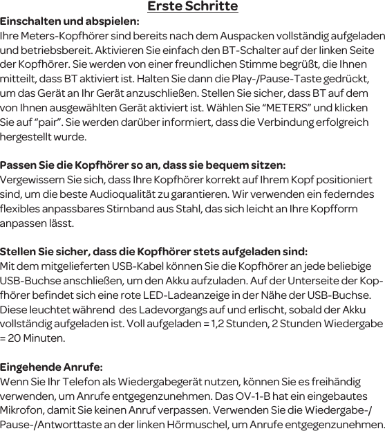 Erste SchritteEinschalten und abspielen:Ihre Meters-Kopfh&ouml;rer sind bereits nach dem Auspacken vollst&auml;ndig aufgeladen und betriebsbereit. Aktivieren Sie einfach den BT-Schalter auf der linken Seite der Kopfh&ouml;rer. Sie werden von einer freundlichen Stimme begr&uuml;&szlig;t, die Ihnen mitteilt, dass BT aktiviert ist. Halten Sie dann die Play-/Pause-Taste gedr&uuml;ckt, um das Ger&auml;t an Ihr Ger&auml;t anzuschlie&szlig;en. Stellen Sie sicher, dass BT auf dem von Ihnen ausgew&auml;hlten Ger&auml;t aktiviert ist. W&auml;hlen Sie &ldquo;METERS&rdquo; und klicken Sie auf &ldquo;pair&rdquo;. Sie werden dar&uuml;ber informiert, dass die Verbindung erfolgreich hergestellt wurde. Passen Sie die Kopfh&ouml;rer so an, dass sie bequem sitzen:Vergewissern Sie sich, dass Ihre Kopfh&ouml;rer korrekt auf Ihrem Kopf positioniert sind, um die beste Audioqualit&auml;t zu garantieren. Wir verwenden ein federndes ﬂexibles anpassbares Stirnband aus Stahl, das sich leicht an Ihre Kopfform anpassen l&auml;sst.Stellen Sie sicher, dass die Kopfh&ouml;rer stets aufgeladen sind:Mit dem mitgelieferten USB-Kabel k&ouml;nnen Sie die Kopfh&ouml;rer an jede beliebige USB-Buchse anschlie&szlig;en, um den Akku aufzuladen. Auf der Unterseite der Kop-fh&ouml;rer beﬁndet sich eine rote LED-Ladeanzeige in der N&auml;he der USB-Buchse. Diese leuchtet w&auml;hrend  des Ladevorgangs auf und erlischt, sobald der Akku vollst&auml;ndig aufgeladen ist. Voll aufgeladen = 1,2 Stunden, 2 Stunden Wiedergabe = 20 Minuten.Eingehende Anrufe:Wenn Sie Ihr Telefon als Wiedergabeger&auml;t nutzen, k&ouml;nnen Sie es freih&auml;ndig verwenden, um Anrufe entgegenzunehmen. Das OV-1-B hat ein eingebautes Mikrofon, damit Sie keinen Anruf verpassen. Verwenden Sie die Wiedergabe-/Pause-/Antworttaste an der linken H&ouml;rmuschel, um Anrufe entgegenzunehmen.