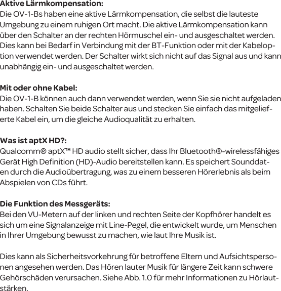 Aktive L&auml;rmkompensation:Die OV-1-Bs haben eine aktive L&auml;rmkompensation, die selbst die lauteste Umgebung zu einem ruhigen Ort macht. Die aktive L&auml;rmkompensation kann &uuml;ber den Schalter an der rechten H&ouml;rmuschel ein- und ausgeschaltet werden. Dies kann bei Bedarf in Verbindung mit der BT-Funktion oder mit der Kabelop-tion verwendet werden. Der Schalter wirkt sich nicht auf das Signal aus und kann unabh&auml;ngig ein- und ausgeschaltet werden.Mit oder ohne Kabel:Die OV-1-B k&ouml;nnen auch dann verwendet werden, wenn Sie sie nicht aufgeladen haben. Schalten Sie beide Schalter aus und stecken Sie einfach das mitgelief-erte Kabel ein, um die gleiche Audioqualit&auml;t zu erhalten. Was ist aptX HD?:Qualcomm&reg; aptX&trade; HD audio stellt sicher, dass Ihr Bluetooth&reg;-wirelessf&auml;higes Ger&auml;t High Deﬁnition (HD)-Audio bereitstellen kann. Es speichert Sounddat-en durch die Audio&uuml;bertragung, was zu einem besseren H&ouml;rerlebnis als beim Abspielen von CDs f&uuml;hrt.Die Funktion des Messger&auml;ts:Bei den VU-Metern auf der linken und rechten Seite der Kopfh&ouml;rer handelt es sich um eine Signalanzeige mit Line-Pegel, die entwickelt wurde, um Menschen in Ihrer Umgebung bewusst zu machen, wie laut Ihre Musik ist. Dies kann als Sicherheitsvorkehrung f&uuml;r betroffene Eltern und Aufsichtsperso-nen angesehen werden. Das H&ouml;ren lauter Musik f&uuml;r l&auml;ngere Zeit kann schwere Geh&ouml;rsch&auml;den verursachen. Siehe Abb. 1.0 f&uuml;r mehr Informationen zu H&ouml;rlaut-st&auml;rken.