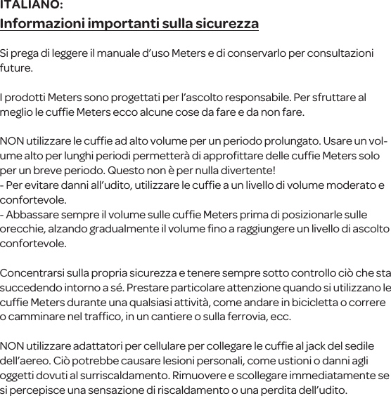 Informazioni importanti sulla sicurezzaSi prega di leggere il manuale d&rsquo;uso Meters e di conservarlo per consultazioni future.I prodotti Meterssono progettati per l&rsquo;ascolto responsabile. Per sfruttare al meglio le cufﬁe Meters ecco alcune cose da fare e da non fare.NON utilizzare le cufﬁe ad alto volume per un periodo prolungato. Usare un vol-ume alto per lunghi periodi permetter&agrave; di approﬁttare delle cufﬁe Meters solo per un breve periodo. Questo non &egrave; per nulla divertente!- Per evitare danni all&rsquo;udito, utilizzare le cufﬁe a un livello di volume moderato e confortevole.- Abbassare sempre il volume sulle cufﬁeMeters prima diposizionarle sulle orecchie, alzando gradualmente il volume ﬁno a raggiungere un livello di ascolto confortevole.Concentrarsi sulla propriasicurezza e tenere sempre sotto controllo ci&ograve; che sta succedendo intorno a s&eacute;. Prestare particolare attenzione quando si utilizzanole cufﬁe Metersdurante una qualsiasi attivit&agrave;, come andare in bicicletta o correre o camminare nel trafﬁco, in un cantiere o sulla ferrovia, ecc.NON utilizzare adattatori per cellulare per collegare le cufﬁe al jack del sedile dell&rsquo;aereo. Ci&ograve; potrebbe causare lesioni personali, come ustioni o danni agli oggetti dovuti al surriscaldamento. Rimuovere e scollegare immediatamente se si percepisce una sensazione di riscaldamento o unaperdita dell&rsquo;udito.ITALIANO: