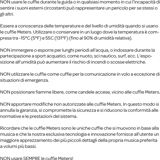 NON usare le cufﬁe durante la guida o in qualsiasi momento in cui l&rsquo;incapacit&agrave; di sentirei suoni esterni circostanti pu&ograve; rappresentare un pericolo per se stessio gli altri.Essere a conoscenza delle temperature e del livello di umidit&agrave; quando si usano le cufﬁe Meters. Utilizzareo conservare in un luogo dove la temperatura &egrave; com-presa tra -15&deg;C (5&deg;F) e 55C (131&deg;F) (ﬁno al 90% di umidit&agrave; relativa).NON immergere o esporre per lunghi periodi all&rsquo;acqua, o indossare durante la partecipazione a sport acquatici, come nuoto, sci nautico, surf, ecc. L&rsquo;espo-sizione all&rsquo;umidit&agrave; pu&ograve; aumentare il rischio di incendi o scosse elettriche.NON utilizzare le cufﬁe come cufﬁe per la comunicazione in volo a eccezione di situazionidi emergenza.NON posizionare ﬁamme libere, come candele accese, vicino alle cufﬁe Meters.NON apportare modiﬁche non autorizzate alle cufﬁe Meters. In questo modo si annulla la garanzia, si compromette la sicurezza e si riduconola conformit&agrave; alle normative e le prestazioni del sistema.Ricordare che le cufﬁe Meters sono le uniche cufﬁe che si muovono in base alla musica e che la nostra esclusiva tecnologia e innovazione fornisce all&rsquo;utente un maggiore apprezzamento dei pi&ugrave; piccoli dettagli della propriamusica preferita a volumi pi&ugrave; bassi.NON usare SEMPRE lecufﬁe Meters!