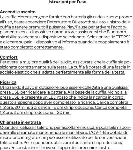 Istruzioni per l&rsquo;usoAccendi e ascoltaLe cufﬁe Meters vengono fornite con batteria gi&agrave; carica e sono pronte all&rsquo;uso, basta accendere l&rsquo;interruttore Bluetooth sul lato sinistro della cufﬁa e tenere premuto il pulsante Play/Pause per attivare l&rsquo;accop-piamento con il dispositivo riproduttore; assicurarsi che Bluetooth sia abilitato anche sul dispositivo selezionato. Selezionare &ldquo;METERS&rdquo; e cliccare su pair. Il dispositivo vi informa quando l&rsquo;accoppiamento &egrave; stato completato correttamente. ComfortPer avere la migliore qualit&agrave; dell&rsquo;audio, assicurarsi che la cufﬁa sia po-sizionata correttamente sulla testa. La cufﬁa &egrave; dotata di una fascia in acciaio elastico che si adatta perfettamente alla forma della testa.RicaricaUtilizzando il cavo in dotazione, pu&ograve; essere collegata a una qualsiasi presa USB per ricaricare la batteria. Alla base della cufﬁa, vicino alla presa USB, &egrave; presente un LED rosso che indica la ricarica in corso; questo si spegne dopo aver completato la ricarica. Carica completa = 1,.2 ore, 20 minuti di carica = 2 ore di riproduzione. Carica completa = 1,2 ore, 2 ore di riproduzione = 20 min.Chiamate in entrataQuando si utilizza il telefono per ascoltare musica, &egrave; possibile rispon-dere alle chiamate mantenendo le mani libere. L&rsquo;OV-1-B &egrave; dotata di microfono integrato che pu&ograve; essere utilizzato per le conversazioni telefoniche. Per rispondere, utilizzare il pulsante di riproduzione/pausa/risposta che si trova sul tappo dell&rsquo;orecchio sinistro.