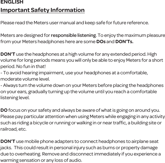 Important Safety InformationPlease read the Meters user manual and keep safe for future reference.Meters are designed for responsible listening. To enjoy the maximum pleasure from your Meters headphones here are some DOS and DON&rsquo;TS.DON&rsquo;T use the headphones at a high volume for any extended period. High volume for long periods means you will only be able to enjoy Meters for a short period. No fun in that!- To avoid hearing impairment, use your headphones at a comfortable, moderate volume level.- Always turn the volume down on your Meters before placing the headphones on your ears, gradually turning up the volume until you reach a comfortable listening level.DO focus on your safety and always be aware of what is going on around you. Please pay particular attention when using Meters while engaging in any activity such as riding a bicycle or running or walking in or near trafﬁc, a building site or railroad, etc. DON&rsquo;T use mobile phone adapters to connect headphones to airplane seat jacks.  This could result in personal injury such as burns or property damage due to overheating. Remove and disconnect immediately if you experience a warming sensation or any loss of audio.ENGLISH