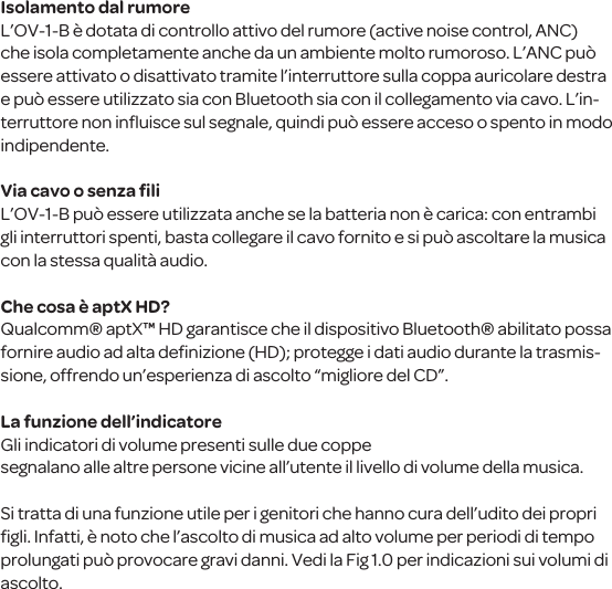 Isolamento dal rumoreL&rsquo;OV-1-B &egrave; dotata di controllo attivo del rumore (active noise control, ANC) che isola completamente anche da un ambiente molto rumoroso. L&rsquo;ANC pu&ograve; essere attivato o disattivato tramite l&rsquo;interruttore sulla coppa auricolare destra e pu&ograve; essere utilizzato sia con Bluetooth sia con il collegamento via cavo. L&rsquo;in-terruttore non inﬂuisce sul segnale, quindi pu&ograve; essere acceso o spento in modo indipendente.Via cavo o senza ﬁliL&rsquo;OV-1-B pu&ograve; essere utilizzata anche se la batteria non &egrave; carica: con entrambi gli interruttori spenti, basta collegare il cavo fornito e si pu&ograve; ascoltare la musica con la stessa qualit&agrave; audio. Che cosa &egrave; aptX HD?Qualcomm&reg; aptX&trade; HD garantisce che il dispositivo Bluetooth&reg; abilitato possa fornire audio ad alta deﬁnizione (HD); protegge i dati audio durante la trasmis-sione, offrendo un&rsquo;esperienza di ascolto &ldquo;migliore del CD&rdquo;.La funzione dell&rsquo;indicatoreGli indicatori di volume presenti sulle due coppesegnalano alle altre persone vicine all&rsquo;utente il livello di volume della musica. Si tratta di una funzione utile per i genitori che hanno cura dell&rsquo;udito dei propri ﬁgli. Infatti, &egrave; noto che l&rsquo;ascolto di musica ad alto volume per periodi di tempo prolungati pu&ograve; provocare gravi danni. Vedi la Fig 1.0 per indicazioni sui volumi di ascolto.