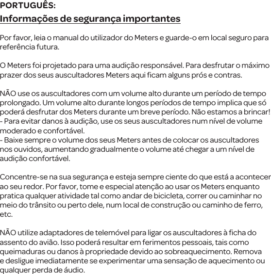 Informa&ccedil;&otilde;es de seguran&ccedil;a importantesPor favor, leia o manual do utilizador do Meterse guarde-o em localseguro para refer&ecirc;ncia futura.O Meters foi projetado para uma audi&ccedil;&atilde;o respons&aacute;vel. Para desfrutar o m&aacute;ximo prazer dos seus auscultadores Meters aqui ﬁcamalguns pr&oacute;s e contras.N&Atilde;O use os auscultadorescom umvolume alto duranteum per&iacute;odo de tempo prolongado. Um volume alto durante longos per&iacute;odos de tempo implica que s&oacute; poder&aacute; desfrutar dos Meters durante um breve per&iacute;odo. N&atilde;o estamos a brincar!- Para evitar danos &agrave; audi&ccedil;&atilde;o, use os seus auscultadoresnum n&iacute;vel de volume moderado e confort&aacute;vel.- Baixe sempre ovolume dos seus Meters antes de colocar osauscultadores nos ouvidos, aumentando gradualmente o volume at&eacute; chegar a um n&iacute;vel de audi&ccedil;&atilde;o confort&aacute;vel.Concentre-se na sua seguran&ccedil;a e esteja sempre ciente do que est&aacute; a acontecer ao seu redor. Por favor, tome e especial aten&ccedil;&atilde;o ao usar os Meters enquanto pratica qualqueratividade tal como andar de bicicleta, correr ou caminhar no meio do tr&acirc;nsito ou perto dele, num local de constru&ccedil;&atilde;o ou caminho de ferro, etc.N&Atilde;Outilize adaptadores de telem&oacute;vel para ligar os auscultadores&agrave; ﬁcha do assento do avi&atilde;o. Isso poder&aacute; resultar em ferimentos pessoais, tais como queimaduras ou danos &agrave; propriedade devido ao sobreaquecimento. Remova e desligueimediatamente se experimentar uma sensa&ccedil;&atilde;o de aquecimento ou qualquer perda de &aacute;udio.PORTUGU&Ecirc;S: