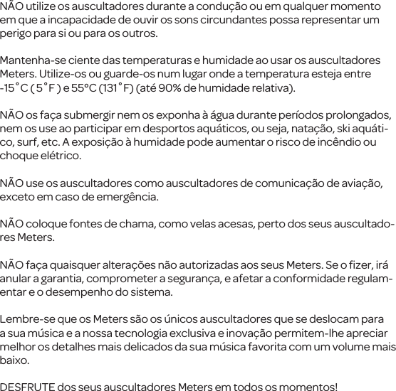 N&Atilde;O utilize os auscultadores durante a condu&ccedil;&atilde;o ou emqualquer momento em que a incapacidade de ouvir os sons circundantes possa representar um perigo para si ou para os outros.Mantenha-se ciente das temperaturas e humidade ao usar os auscultadores Meters. Utilize-os ou guarde-os num lugar onde a temperatura esteja entre -15˚C ( 5˚F ) e 55&deg;C (131˚F) (at&eacute; 90% de humidade relativa). N&Atilde;O os fa&ccedil;a submergir nem os exponha &agrave; &aacute;gua durante per&iacute;odos prolongados, nem os use ao participar em desportos aqu&aacute;ticos, ou seja, nata&ccedil;&atilde;o, skiaqu&aacute;ti-co, surf, etc. A exposi&ccedil;&atilde;o &agrave; humidade pode aumentar o risco de inc&ecirc;ndio ou choque el&eacute;trico.N&Atilde;O use os auscultadorescomo auscultadoresde comunica&ccedil;&atilde;o de avia&ccedil;&atilde;o, exceto em caso de emerg&ecirc;ncia.N&Atilde;O coloque fontes de chama, como velas acesas, perto dos seus auscultado-res Meters.N&Atilde;O fa&ccedil;a quaisquer altera&ccedil;&otilde;es n&atilde;o autorizadas aos seus Meters. Se o ﬁzer, ir&aacute; anular a garantia, comprometer a seguran&ccedil;a, e afetar a conformidade regulam-entar e o desempenho do sistema.Lembre-se que os Meters s&atilde;oos &uacute;nicos auscultadoresque se deslocam para a sua m&uacute;sica e a nossa tecnologia exclusiva e inova&ccedil;&atilde;o permitem-lhe apreciar melhor os detalhes mais delicados da sua m&uacute;sica favorita com um volume mais baixo. DESFRUTE dos seus auscultadores Metersem todos os momentos! 