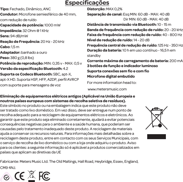 Especiﬁca&ccedil;&otilde;esTipo: Fechado, Din&acirc;mico, ANC Condutor: Microfone semiesf&eacute;rico de 40 mm, com redu&ccedil;&atilde;o de ru&iacute;doCapacidade de pot&ecirc;ncia: 1000 mWImped&acirc;ncia: 32 Ohm @ 1 KHzSens: 94 dB/mW Rea&ccedil;&atilde;o de Frequ&ecirc;ncia: 20 Hz - 20 kHzCabo: 1,5 mAdaptador: banhado a ouroPeso: 380 g (0,8 lbs)Pot&ecirc;ncia de reprodu&ccedil;&atilde;o: MIN: 0,35 v - MAX: 0,5 vVers&atilde;o da especiﬁca&ccedil;&atilde;o Bluetooth: 4.2Suporta os Codecs Bluetooth: SBC, apt-X, apt-X HD. Suporta HSP, HFP, A2DP, perﬁl AVRCPcom suporte para mensagens de voz Distor&ccedil;&atilde;o: MAX 0,2%Separa&ccedil;&atilde;o de canal: Esq MIN: 60 dB - MAX: 40 dB                                                        Dir MIN: 60 dB - MAX: 40 dBDist&acirc;ncia de transmiss&atilde;o via Bluetooth: 10 - 15 mBanda de frequ&ecirc;ncia com redu&ccedil;&atilde;o de ru&iacute;do: 20 - 20 kHz Faixa de frequ&ecirc;ncia com redu&ccedil;&atilde;o de ru&iacute;do: 40 - 800 HzN&iacute;vel de redu&ccedil;&atilde;o de ru&iacute;do: 14 - 20 dB Frequ&ecirc;ncia central de redu&ccedil;&atilde;o de ru&iacute;do: 125 Hz - 350 HzDura&ccedil;&atilde;o da bateria: 10 h em uso cont&iacute;nuo - 16,5 h em standby Corrente m&aacute;xima de carregamento de bateria: 200 mA3 bot&otilde;es de fun&ccedil;&atilde;o e indicador luminosoSuporta conex&otilde;es sem ﬁo e com ﬁo Microfone digital embutidoFor more information head to: www.metersmusic.com Elimina&ccedil;&atilde;o de equipamentos el&eacute;tricos antigos(Aplic&aacute;vel na Uni&atilde;o Europeia e noutros pa&iacute;ses europeus com sistemas de recolha seletiva de res&iacute;duos).Este s&iacute;mbolo no produto ou na embalagem indica que este produto n&atilde;o deve ser tratado como lixo dom&eacute;stico. Em vez disso, deve ser entregue num ponto de recolha adequado para a reciclagem de equipamentos el&eacute;tricos e eletr&oacute;nicos. Ao garantir que este produto seja eliminadocorretamente, ajudar&aacute; a evitar potenciais consequ&ecirc;ncias negativas para o ambiente e a sa&uacute;de humana, que poderiam ser causadas pelo tratamento inadequado deste produto. A reciclagem de materiais ajuda a conservar os recursos naturais. Para informa&ccedil;&otilde;es mais detalhadas sobre a reciclagem deste produto, entre em contacto com os seusServi&ccedil;os Municipais, com o servi&ccedil;o de recolhade lixo dom&eacute;stico ou com a loja onde adquiriu o produto. Aviso para os clientes: a seguinte informa&ccedil;&atilde;o s&oacute; &eacute; aplic&aacute;vel a produtos comercializados em pa&iacute;ses que aplicam as diretivas da UEFabricante: Meters Music Ltd. The Old Maltings, Hall Road, Heybridge, Essex, England, CM9 4NJ.