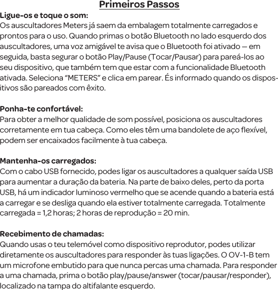 Primeiros PassosLigue-os e toque o som:Os auscultadores Meters j&aacute; saem da embalagem totalmente carregados e prontos para o uso. Quando primas o bot&atilde;o Bluetooth no lado esquerdo dos auscultadores, uma voz amig&aacute;vel te avisa que o Bluetooth foi ativado &mdash; em seguida, basta segurar o bot&atilde;o Play/Pause (Tocar/Pausar) para pare&aacute;-los ao seu dispositivo, que tamb&eacute;m tem que estar com a funcionalidade Bluetooth ativada. Seleciona &ldquo;METERS&rdquo; e clica em parear. &Eacute;s informado quando os dispos-itivos s&atilde;o pareados com &ecirc;xito. Ponha-te confort&aacute;vel:Para obter a melhor qualidade de som poss&iacute;vel, posiciona os auscultadores corretamente em tua cabe&ccedil;a. Como eles t&ecirc;m uma bandolete de a&ccedil;o ﬂex&iacute;vel, podem ser encaixados facilmente &agrave; tua cabe&ccedil;a.Mantenha-os carregados:Com o cabo USB fornecido, podes ligar os auscultadores a qualquer sa&iacute;da USB para aumentar a dura&ccedil;&atilde;o da bateria. Na parte de baixo deles, perto da porta USB, h&aacute; um indicador luminoso vermelho que se acende quando a bateria est&aacute; a carregar e se desliga quando ela estiver totalmente carregada. Totalmente carregada = 1,2 horas; 2 horas de reprodu&ccedil;&atilde;o = 20 min.Recebimento de chamadas:Quando usas o teu telem&oacute;vel como dispositivo reprodutor, podes utilizar diretamente os auscultadores para responder &agrave;s tuas liga&ccedil;&otilde;es. O OV-1-B tem um microfone embutido para que nunca percas uma chamada. Para responder a uma chamada, prima o bot&atilde;o play/pause/answer (tocar/pausar/responder), localizado na tampa do altifalante esquerdo.