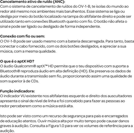 Cancelamento ativo de ru&iacute;do (ANC):Com o sistema de cancelamento de ru&iacute;dos do OV-1-B, te isolas do mundo ao redor at&eacute; mesmo nos ambientes mais barulhentos. Esse sistema se liga ou desliga por meio do bot&atilde;o localizado na tampa do altifalante direito e pode ser utilizado tanto em conex&otilde;es Bluetooth quanto com ﬁo. O bot&atilde;o n&atilde;o afeta o sinal e pode ser ligado ou desligado de forma independente.Conex&atilde;o com ﬁo ou sem:O OV-1-B pode ser usado mesmo com a bateria descarregada. Para tanto, basta conectar o cabo fornecido, com os dois bot&otilde;es desligados, e apreciar a sua m&uacute;sica, com a mesma qualidade. O que &eacute; o aptX HD?O &aacute;udio Qualcomm&reg; aptX&trade; HD permite que o teu dispositivo com suporte a Bluetooth&reg; reproduza &aacute;udio em alta deﬁni&ccedil;&atilde;o (HD). Ele preserva os dados de &aacute;udio durante a transmiss&atilde;o sem ﬁo, proporcionando assim uma qualidade de som superior &agrave; de CDs.Fun&ccedil;&atilde;o indicadora:O indicador VU existente nos altifalantes esquerdo e direito dos auscultadores apresenta o sinal de n&iacute;vel de linha e foi concebido para fazer as pessoas ao redor perceberem como a m&uacute;sica est&aacute; alta. Isto pode ser visto como um recurso de seguran&ccedil;a para pais e encarregados de educa&ccedil;&atilde;o atentos. Ouvir m&uacute;sica alta por muito tempo pode causar danos graves &agrave; audi&ccedil;&atilde;o. Consulta a Figura 1.0 para ver os volumes de refer&ecirc;ncia para a audi&ccedil;&atilde;o.