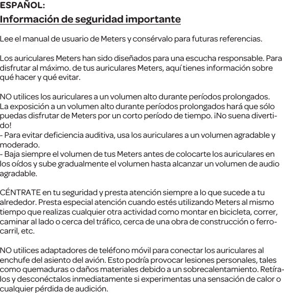 Informaci&oacute;n de seguridad importanteLee el manual de usuario de Meters y cons&eacute;rvalo para futuras referencias.Los auriculares Meters han sido dise&ntilde;ados para una escucha responsable. Para disfrutar al m&aacute;ximo. de tus auriculares Meters, aqu&iacute; tienes informaci&oacute;n sobre qu&eacute; hacer y qu&eacute; evitar.NO utilices los auriculares a un volumen alto durante per&iacute;odos prolongados. La exposici&oacute;n a un volumen alto durante per&iacute;odos prolongados har&aacute; que s&oacute;lo puedas disfrutar de Meters por un corto per&iacute;odo de tiempo. &iexcl;No suena diverti-do! - Para evitar deﬁciencia auditiva, usa los auriculares a un volumen agradable y moderado. - Baja siempre el volumen de tus Meters antes de colocarte los auriculares en los o&iacute;dos y sube gradualmente el volumen hasta alcanzar un volumen de audio agradable.C&Eacute;NTRATE en tu seguridad y presta atenci&oacute;n siempre a lo que sucede a tu alrededor. Presta especial atenci&oacute;n cuando est&eacute;s utilizando Meters al mismo tiempo que realizas cualquier otra actividad como montar en bicicleta, correr, caminar al lado o cerca del tr&aacute;ﬁco, cerca de una obra de construcci&oacute;n o ferro-carril, etc.NO utilices adaptadores de tel&eacute;fono m&oacute;vil para conectar los auriculares al enchufe del asiento del avi&oacute;n. Esto podr&iacute;a provocar lesiones personales, tales como quemaduras o da&ntilde;os materiales debido a un sobrecalentamiento. Ret&iacute;ra-los y descon&eacute;ctalos inmediatamente si experimentas una sensaci&oacute;n de calor o cualquier p&eacute;rdida de audici&oacute;n.ESPA&Ntilde;OL: