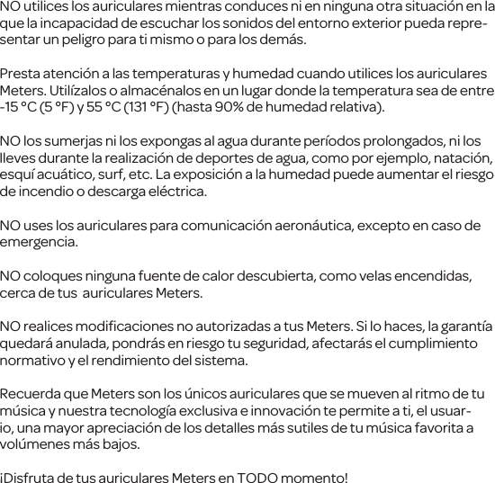 NO utilices los auriculares mientras conduces ni en ninguna otra situaci&oacute;n en la que la incapacidad de escuchar los sonidos del entorno exterior pueda repre-sentar un peligro para ti mismo o para los dem&aacute;s.Presta atenci&oacute;n a las temperaturas y humedad cuando utilices los auriculares Meters. Util&iacute;zalos o almac&eacute;nalos en un lugar donde la temperatura sea de entre -15&deg;C (5&deg;F) y 55&deg;C (131&deg;F) (hasta 90% de humedad relativa).NO los sumerjas ni los expongas al agua durante per&iacute;odos prolongados, ni los lleves durante la realizaci&oacute;n de deportes de agua, como por ejemplo, nataci&oacute;n, esqu&iacute; acu&aacute;tico, surf, etc. La exposici&oacute;n a la humedad puede aumentar el riesgo de incendio o descarga el&eacute;ctrica.NO uses los auriculares para comunicaci&oacute;n aeron&aacute;utica, excepto en caso de emergencia.NO coloques ninguna fuente de calor descubierta, como velas encendidas, cerca de tus  auriculares Meters.NO realices modiﬁcaciones no autorizadas a tus Meters. Si lo haces, la garant&iacute;a quedar&aacute; anulada, pondr&aacute;s en riesgo tu seguridad, afectar&aacute;s el cumplimiento normativo y el rendimiento del sistema. Recuerda que Meters son los &uacute;nicos auriculares que se mueven al ritmo de tu m&uacute;sica y nuestra tecnolog&iacute;a exclusiva e innovaci&oacute;n te permite a ti, el usuar-io, una mayor apreciaci&oacute;n de los detalles m&aacute;s sutiles de tu m&uacute;sica favorita a vol&uacute;menes m&aacute;s bajos.&iexcl;Disfruta de tus auriculares Meters en TODO momento!