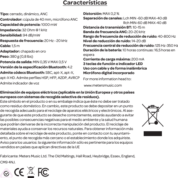Caracter&iacute;sticasTipo: cerrado, din&aacute;mico, ANC Controlador: c&uacute;pula de 40 mm, micr&oacute;fono ANCCapacidad de potencia: 1000 mWImpedancia: 32 Ohm @ 1 kHzSensibilidad: 94 dB/mW Respuesta de frecuencia: 20 Hz - 20 kHzCable: 1,5 mAdaptador: chapado en oroPeso: 380 g (0,8 lbs)Potencia de salida: MIN 0,35 V MAX 0,5 VVersi&oacute;n de la especiﬁcaci&oacute;n Bluetooth: 4.2Admite c&oacute;decs Bluetooth: SBC, apt-X, apt-X, apt-X HD. Admite perﬁles HSP, HFP, A2DP, AVRCPAdmite indicador de voz Distorsi&oacute;n: MAX 0,2 %Separaci&oacute;n de canales: Lch MIN -60 dB MAX-40 dB                                                               Rch MIN-60 dB MAX-40 dBDistancia de transmisi&oacute;n BT: 10-15 mBanda de frecuencia ANC: 20-20 kHzRango de frecuencia de reducci&oacute;n de ruido: 40-800 HzNivel de reducci&oacute;n de ruido: 14-20 dBFrecuencia central de reducci&oacute;n de ruido: 125 Hz-350 HzDuraci&oacute;n de la bater&iacute;a: 10 horas continuas: 16,5 horas en esperaCorriente de carga m&aacute;xima: 200 mA3 teclas de funci&oacute;n e indicador LEDUso con cable y de forma inal&aacute;mbrica Micr&oacute;fono digital incorporadoFor more information head to: www.metersmusic.com Eliminaci&oacute;n de equipos el&eacute;ctricos (aplicable en la Uni&oacute;n Europea y otros pa&iacute;ses europeos con sistemas de recogida selectiva de residuos).Este s&iacute;mbolo en el producto o en su embalaje indica que &eacute;ste no debe ser tratado como residuo dom&eacute;stico. En cambio, este producto se debe depositar en un punto de recogida adecuado para el reciclaje de aparatos el&eacute;ctricos y electr&oacute;nicos. Al ase-gurarte de que este producto se deseche correctamente, estar&aacute;s ayudando a evitar las posibles consecuencias negativas para el medio ambiente y la salud humana que podr&iacute;an derivarse de la incorrecta manipulaci&oacute;n del producto. El reciclaje de materiales ayuda a conservar los recursos naturales. Para obtener informaci&oacute;n m&aacute;s detallada sobre el reciclaje de este producto, ponte en contacto con tu ayuntami-ento, el punto de recogida m&aacute;s cercano o el establecimiento donde los adquiriste. Aviso para los usuarios: la siguiente informaci&oacute;n s&oacute;lo es pertinente para los equipos vendidos en pa&iacute;ses que aplican directivas de la UEFabricante: Meters Music Ltd. The Old Maltings, Hall Road, Heybridge, Essex, England, CM9 4NJ.