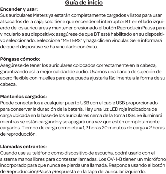 Gu&iacute;a de inicioEncender y usar:Sus auriculares Meters ya estar&aacute;n completamente cargados y listos para usar al sacarlos de la caja; solo tiene que encender el interruptor BT en el lado izqui-erdo de los auriculares y mantener presionado el bot&oacute;n Reproducir/Pausa para vincularlo a su dispositivo; aseg&uacute;rese de que BT est&eacute; habilitado en su dispositi-vo seleccionado. Seleccione &ldquo;METERS&rdquo; y haga clic en vincular. Se le informar&aacute; de que el dispositivo se ha vinculado con &eacute;xito. P&oacute;ngase c&oacute;modo:Aseg&uacute;rese de tener los auriculares colocados correctamente en la cabeza, garantizando as&iacute; la mejor calidad de audio. Usamos una banda de sujeci&oacute;n de acero ﬂexible con muelles para que pueda ajustarla f&aacute;cilmente a la forma de su cabeza.Mantenlos cargados:Puede conectarlos a cualquier puerto USB con el cable USB proporcionado para conservar la duraci&oacute;n de la bater&iacute;a. Hay una luz LED roja indicadora de carga ubicada en la base de los auriculares cerca de la toma USB. Se iluminar&aacute; mientras se est&aacute;n cargando y se apagar&aacute; una vez que est&eacute;n completamente cargados. Tiempo de carga completa = 1,2 horas 20 minutos de carga = 2 horas de reproducci&oacute;n.Llamadas entrantes:Cuando use su tel&eacute;fono como dispositivo de escucha, podr&aacute; usarlo con el sistema manos libres para contestar llamadas. Los OV-1-B tienen un micr&oacute;fono incorporado para que nunca se pierda una llamada. Responda usando el bot&oacute;n de Reproducci&oacute;n/Pausa /Respuesta en la tapa del auricular izquierdo.