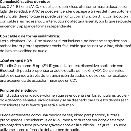 Cancelaci&oacute;n activa de ruido:Los OV-1-B tienen ANC, lo que hace que incluso el entorno m&aacute;s ruidoso sea un lugar de soledad; el ANC se puede encender o apagar a trav&eacute;s del interruptor en el auricular derecho que se puede usar junto con la funci&oacute;n BT o con la opci&oacute;n con cable si es necesario. El interruptor no afectar&aacute; la se&ntilde;al, por lo que se puede encender y apagar de forma independiente.Con cable o de forma inal&aacute;mbrica:Los auriculares OV-1-B se pueden utilizar incluso si no los tiene cargados; con ambos interruptores apagados enchufe el cable que se incluye y listo, disfrutar&aacute; de la misma calidad de audio. &iquest;Qu&eacute; es aptX HD?:El audio Qualcomm&reg; aptX&trade; HD garantiza que su dispositivo habilitado con Bluetooth&reg; pueda proporcionar audio de alta deﬁnici&oacute;n (HD). Conserva los datos de sonido a trav&eacute;s de la transmisi&oacute;n de audio, lo que da como resultado una experiencia de escucha &lsquo;mejor que un CD&rsquo;.Funci&oacute;n del medidor:El indicador de unidad de volumen que se encuentra en los auriculares izquier-do y derecho  se&ntilde;ala el nivel de l&iacute;nea y se ha dise&ntilde;ado para que los dem&aacute;s sean conscientes de lo fuerte que est&aacute; el volumen. Puede entenderse como una medida de seguridad para padres y tutores preocupados. Escuchar m&uacute;sica a volumen alto durante per&iacute;odos de tiempo prolongados puede provocar graves da&ntilde;os en la audici&oacute;n. La ﬁgura 1.0 puede utilizarse como referencia del volumen de audio.
