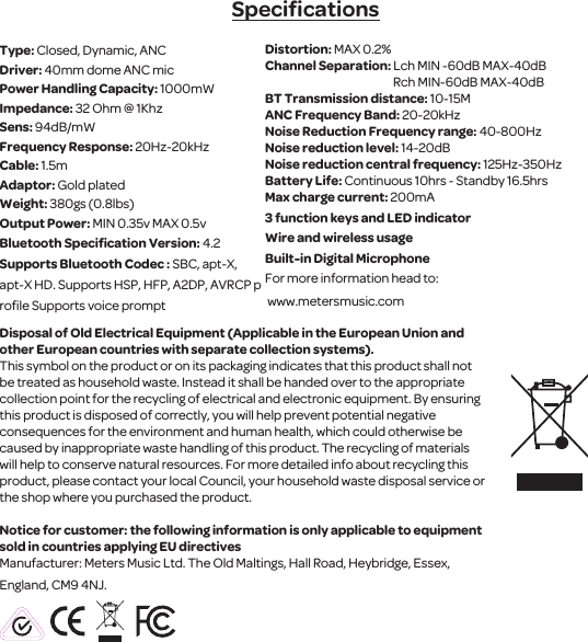 SpeciﬁcationsType: Closed, Dynamic, ANC Driver: 40mm dome ANC micPower Handling Capacity: 1000mWImpedance: 32 Ohm @ 1KhzSens: 94dB/mW Frequency Response: 20Hz-20kHzCable: 1.5mAdaptor: Gold platedWeight: 380gs (0.8lbs)Output Power: MIN 0.35v MAX 0.5vBluetooth Speciﬁcation Version: 4.2Supports Bluetooth Codec : SBC, apt-X, apt-X HD. Supports HSP, HFP, A2DP, AVRCP proﬁle Supports voice prompt Disposal of Old Electrical Equipment (Applicable in the European Union and other European countries with separate collection systems).This symbol on the product or on its packaging indicates that this product shall not be treated as household waste. Instead it shall be handed over to the appropriate collection point for the recycling of electrical and electronic equipment. By ensuring this product is disposed of correctly, you will help prevent potential negative consequences for the environment and human health, which could otherwise be caused by inappropriate waste handling of this product. The recycling of materials will help to conserve natural resources. For more detailed info about recycling this product, please contact your local Council, your household waste disposal service or the shop where you purchased the product.Notice for customer: the following information is only applicable to equipment sold in countries applying EU directivesManufacturer: Meters Music Ltd. The Old Maltings, Hall Road, Heybridge, Essex, England, CM9 4NJ.Distortion: MAX 0.2%Channel Separation: Lch MIN -60dB MAX-40dB                                                        Rch MIN-60dB MAX-40dBBT Transmission distance: 10-15MANC Frequency Band: 20-20kHzNoise Reduction Frequency range: 40-800HzNoise reduction level: 14-20dBNoise reduction central frequency: 125Hz-350HzBattery Life: Continuous 10hrs - Standby 16.5hrsMax charge current: 200mA3 function keys and LED indicatorWire and wireless usage Built-in Digital MicrophoneFor more information head to: www.metersmusic.com 