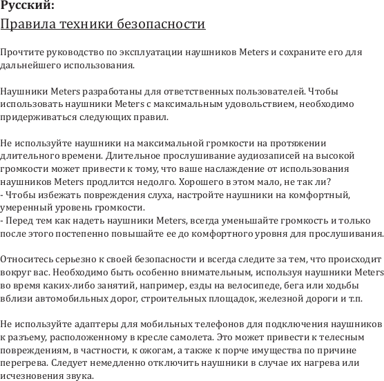 Правила техники безопасностиПрочтите руководство по эксплуатации наушников Meters и сохраните его для дальнейшего использования.Наушники Meters разработаны для ответственных пользователей. Чтобы использовать наушники Meters с максимальным удовольствием, необходимо придерживаться следующих правил.Не используйте наушники на максимальной громкости на протяжении длительного времени. Длительное прослушивание аудиозаписей на высокой громкости может привести к тому, что ваше наслаждение от использования наушников Meters продлится недолго. Хорошего в этом мало, не так ли?- Чтобы избежать повреждения слуха, настройте наушники на комфортный, умеренный уровень громкости.- Перед тем как надеть наушники Meters, всегда уменьшайте громкость и только после этого постепенно повышайте ее до комфортного уровня для прослушивания.Относитесь серьезно к своей безопасности и всегда следите за тем, что происходит вокруг вас. Необходимо быть особенно внимательным, используя наушники Meters во время каких-либо занятий, например, езды на велосипеде, бега или ходьбы вблизи автомобильных дорог, строительных площадок, железной дороги и т.п.Не используйте адаптеры для мобильных телефонов для подключения наушников к разъему, расположенному в кресле самолета. Это может привести к телесным повреждениям, в частности, к ожогам, а также к порче имущества по причине перегрева. Следует немедленно отключить наушники в случае их нагрева или исчезновения звука.Русский: